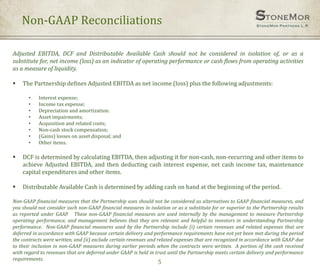 Non-GAAP Reconciliations
5
Adjusted EBITDA, DCF and Distributable Available Cash should not be considered in isolation of, or as a
substitute for, net income (loss) as an indicator of operating performance or cash flows from operating activities
as a measure of liquidity.
 The Partnership defines Adjusted EBITDA as net income (loss) plus the following adjustments:
• Interest expense;
• Income tax expense;
• Depreciation and amortization.
• Asset impairments;
• Acquisition and related costs;
• Non-cash stock compensation;
• (Gains) losses on asset disposal; and
• Other items.
 DCF is determined by calculating EBITDA, then adjusting it for non-cash, non-recurring and other items to
achieve Adjusted EBITDA, and then deducting cash interest expense, net cash income tax, maintenance
capital expenditures and other items.
 Distributable Available Cash is determined by adding cash on hand at the beginning of the period.
Non-GAAP financial measures that the Partnership uses should not be considered as alternatives to GAAP financial measures, and
you should not consider such non-GAAP financial measures in isolation or as a substitute for or superior to the Partnership results
as reported under GAAP. These non-GAAP financial measures are used internally by the management to measure Partnership
operating performance, and management believes that they are relevant and helpful to investors in understanding Partnership
performance. Non-GAAP financial measures used by the Partnership include (i) certain revenues and related expenses that are
deferred in accordance with GAAP because certain delivery and performance requirements have not yet been met during the period
the contracts were written, and (ii) exclude certain revenues and related expenses that are recognized in accordance with GAAP due
to their inclusion in non-GAAP measures during earlier periods when the contracts were written. A portion of the cash received
with regard to revenues that are deferred under GAAP is held in trust until the Partnership meets certain delivery and performance
requirements.
 