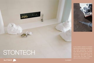 A truly realistic collection of porcelain
                     tiles echoing the delicate characteristics




STONTECH
                     and subtle pigmentation of natural
                     stone, Stontech lends calm, tranquillity
                     and an air of cool modernism to any
                     environment. Technically superior to
                     natural stone, this range is durable,
                     stain proof and chemical resistant.

           CLASSIC
 