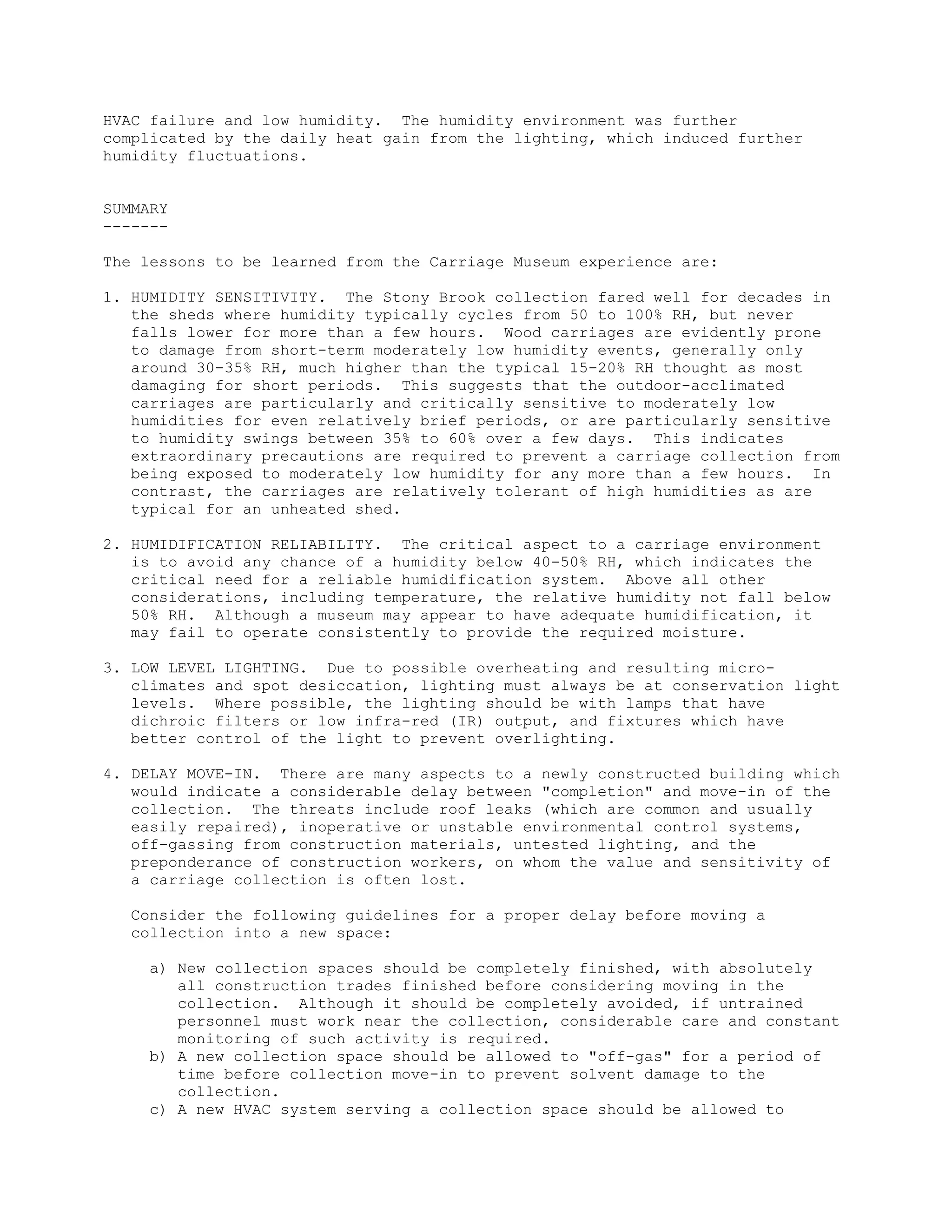 HVAC failure and low humidity. The humidity environment was further
complicated by the daily heat gain from the lighting, which induced further
humidity fluctuations.


SUMMARY
-------

The lessons to be learned from the Carriage Museum experience are:

1. HUMIDITY SENSITIVITY. The Stony Brook collection fared well for decades in
   the sheds where humidity typically cycles from 50 to 100% RH, but never
   falls lower for more than a few hours. Wood carriages are evidently prone
   to damage from short-term moderately low humidity events, generally only
   around 30-35% RH, much higher than the typical 15-20% RH thought as most
   damaging for short periods. This suggests that the outdoor-acclimated
   carriages are particularly and critically sensitive to moderately low
   humidities for even relatively brief periods, or are particularly sensitive
   to humidity swings between 35% to 60% over a few days. This indicates
   extraordinary precautions are required to prevent a carriage collection from
   being exposed to moderately low humidity for any more than a few hours. In
   contrast, the carriages are relatively tolerant of high humidities as are
   typical for an unheated shed.

2. HUMIDIFICATION RELIABILITY. The critical aspect to a carriage environment
   is to avoid any chance of a humidity below 40-50% RH, which indicates the
   critical need for a reliable humidification system. Above all other
   considerations, including temperature, the relative humidity not fall below
   50% RH. Although a museum may appear to have adequate humidification, it
   may fail to operate consistently to provide the required moisture.

3. LOW LEVEL LIGHTING. Due to possible overheating and resulting micro-
   climates and spot desiccation, lighting must always be at conservation light
   levels. Where possible, the lighting should be with lamps that have
   dichroic filters or low infra-red (IR) output, and fixtures which have
   better control of the light to prevent overlighting.

4. DELAY MOVE-IN. There are many aspects to a newly constructed building which
   would indicate a considerable delay between "completion" and move-in of the
   collection. The threats include roof leaks (which are common and usually
   easily repaired), inoperative or unstable environmental control systems,
   off-gassing from construction materials, untested lighting, and the
   preponderance of construction workers, on whom the value and sensitivity of
   a carriage collection is often lost.

   Consider the following guidelines for a proper delay before moving a
   collection into a new space:

     a) New collection spaces should be completely finished, with absolutely
        all construction trades finished before considering moving in the
        collection. Although it should be completely avoided, if untrained
        personnel must work near the collection, considerable care and constant
        monitoring of such activity is required.
     b) A new collection space should be allowed to "off-gas" for a period of
        time before collection move-in to prevent solvent damage to the
        collection.
     c) A new HVAC system serving a collection space should be allowed to
 