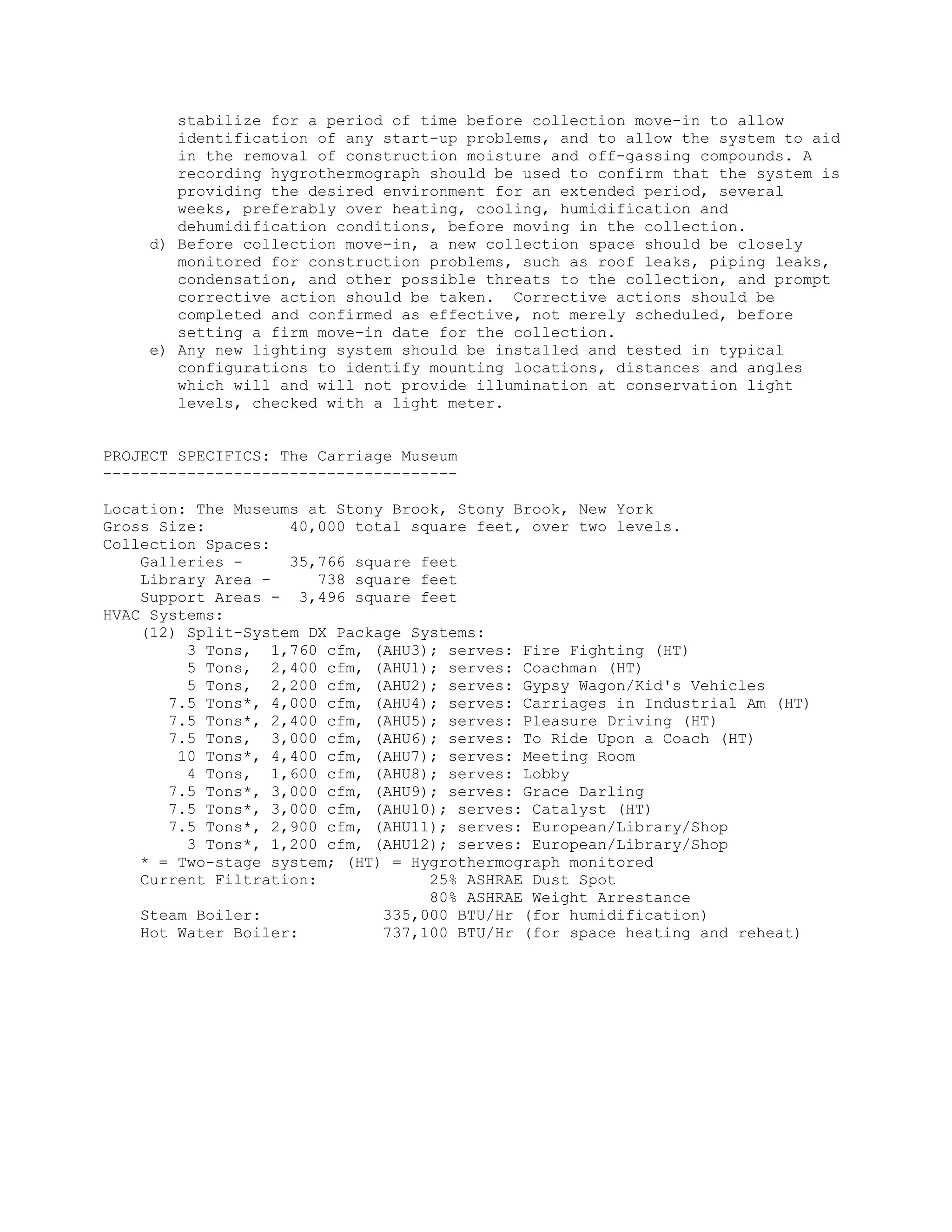 stabilize for a period of time before collection move-in to allow
       identification of any start-up problems, and to allow the system to aid
       in the removal of construction moisture and off-gassing compounds. A
       recording hygrothermograph should be used to confirm that the system is
       providing the desired environment for an extended period, several
       weeks, preferably over heating, cooling, humidification and
       dehumidification conditions, before moving in the collection.
    d) Before collection move-in, a new collection space should be closely
       monitored for construction problems, such as roof leaks, piping leaks,
       condensation, and other possible threats to the collection, and prompt
       corrective action should be taken. Corrective actions should be
       completed and confirmed as effective, not merely scheduled, before
       setting a firm move-in date for the collection.
    e) Any new lighting system should be installed and tested in typical
       configurations to identify mounting locations, distances and angles
       which will and will not provide illumination at conservation light
       levels, checked with a light meter.


PROJECT SPECIFICS: The Carriage Museum
--------------------------------------

Location: The Museums at Stony Brook, Stony Brook, New York
Gross Size:         40,000 total square feet, over two levels.
Collection Spaces:
    Galleries -     35,766 square feet
    Library Area -      738 square feet
    Support Areas - 3,496 square feet
HVAC Systems:
    (12) Split-System DX Package Systems:
         3 Tons, 1,760 cfm, (AHU3); serves: Fire Fighting (HT)
         5 Tons, 2,400 cfm, (AHU1); serves: Coachman (HT)
         5 Tons, 2,200 cfm, (AHU2); serves: Gypsy Wagon/Kid's Vehicles
       7.5 Tons*, 4,000 cfm, (AHU4); serves: Carriages in Industrial Am (HT)
       7.5 Tons*, 2,400 cfm, (AHU5); serves: Pleasure Driving (HT)
       7.5 Tons, 3,000 cfm, (AHU6); serves: To Ride Upon a Coach (HT)
        10 Tons*, 4,400 cfm, (AHU7); serves: Meeting Room
         4 Tons, 1,600 cfm, (AHU8); serves: Lobby
       7.5 Tons*, 3,000 cfm, (AHU9); serves: Grace Darling
       7.5 Tons*, 3,000 cfm, (AHU10); serves: Catalyst (HT)
       7.5 Tons*, 2,900 cfm, (AHU11); serves: European/Library/Shop
         3 Tons*, 1,200 cfm, (AHU12); serves: European/Library/Shop
    * = Two-stage system; (HT) = Hygrothermograph monitored
    Current Filtration:             25% ASHRAE Dust Spot
                                    80% ASHRAE Weight Arrestance
    Steam Boiler:              335,000 BTU/Hr (for humidification)
    Hot Water Boiler:          737,100 BTU/Hr (for space heating and reheat)
 