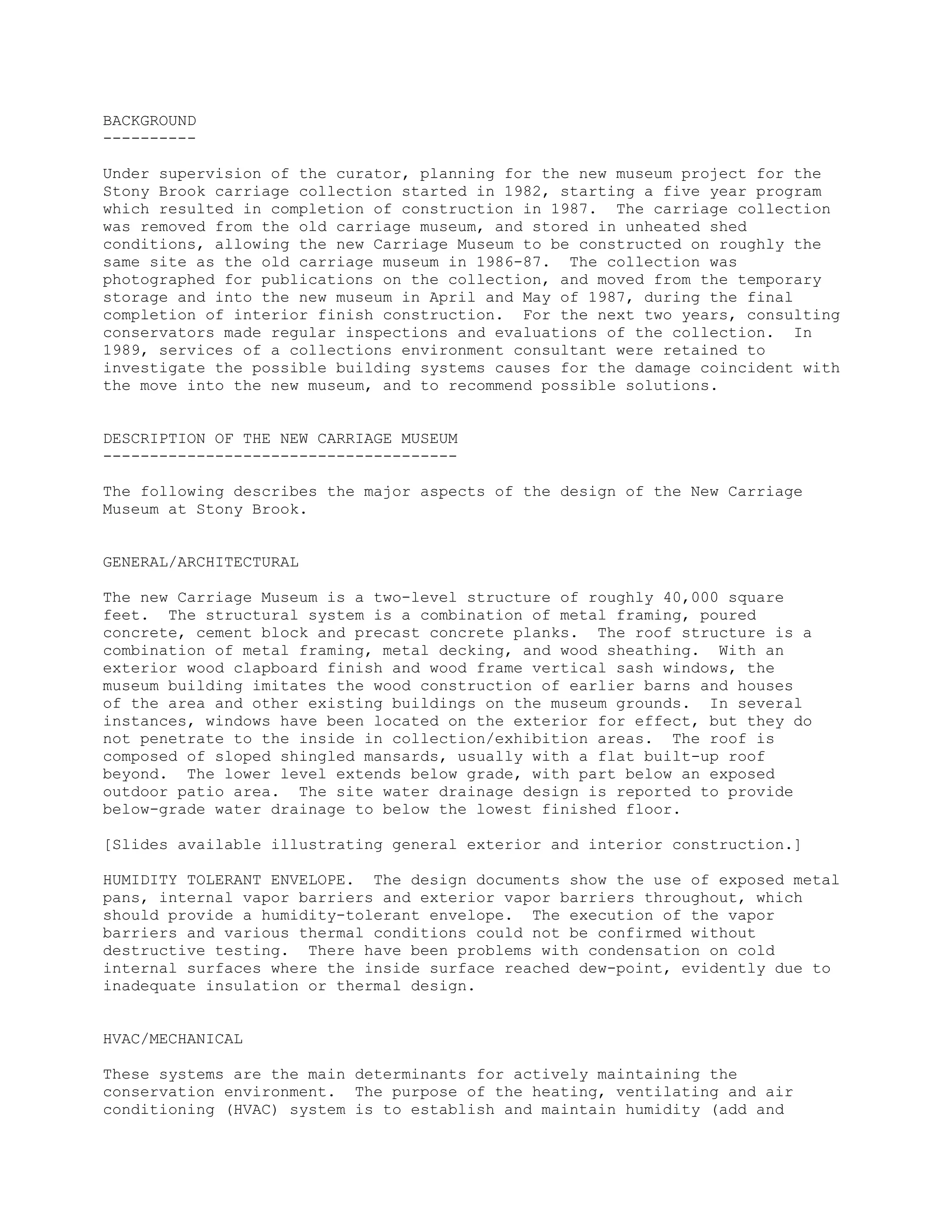 BACKGROUND
----------

Under supervision of the curator, planning for the new museum project for the
Stony Brook carriage collection started in 1982, starting a five year program
which resulted in completion of construction in 1987. The carriage collection
was removed from the old carriage museum, and stored in unheated shed
conditions, allowing the new Carriage Museum to be constructed on roughly the
same site as the old carriage museum in 1986-87. The collection was
photographed for publications on the collection, and moved from the temporary
storage and into the new museum in April and May of 1987, during the final
completion of interior finish construction. For the next two years, consulting
conservators made regular inspections and evaluations of the collection. In
1989, services of a collections environment consultant were retained to
investigate the possible building systems causes for the damage coincident with
the move into the new museum, and to recommend possible solutions.


DESCRIPTION OF THE NEW CARRIAGE MUSEUM
--------------------------------------

The following describes the major aspects of the design of the New Carriage
Museum at Stony Brook.


GENERAL/ARCHITECTURAL

The new Carriage Museum is a two-level structure of roughly 40,000 square
feet. The structural system is a combination of metal framing, poured
concrete, cement block and precast concrete planks. The roof structure is a
combination of metal framing, metal decking, and wood sheathing. With an
exterior wood clapboard finish and wood frame vertical sash windows, the
museum building imitates the wood construction of earlier barns and houses
of the area and other existing buildings on the museum grounds. In several
instances, windows have been located on the exterior for effect, but they do
not penetrate to the inside in collection/exhibition areas. The roof is
composed of sloped shingled mansards, usually with a flat built-up roof
beyond. The lower level extends below grade, with part below an exposed
outdoor patio area. The site water drainage design is reported to provide
below-grade water drainage to below the lowest finished floor.

[Slides available illustrating general exterior and interior construction.]

HUMIDITY TOLERANT ENVELOPE. The design documents show the use of exposed metal
pans, internal vapor barriers and exterior vapor barriers throughout, which
should provide a humidity-tolerant envelope. The execution of the vapor
barriers and various thermal conditions could not be confirmed without
destructive testing. There have been problems with condensation on cold
internal surfaces where the inside surface reached dew-point, evidently due to
inadequate insulation or thermal design.


HVAC/MECHANICAL

These systems are the main determinants for actively maintaining the
conservation environment. The purpose of the heating, ventilating and air
conditioning (HVAC) system is to establish and maintain humidity (add and
 