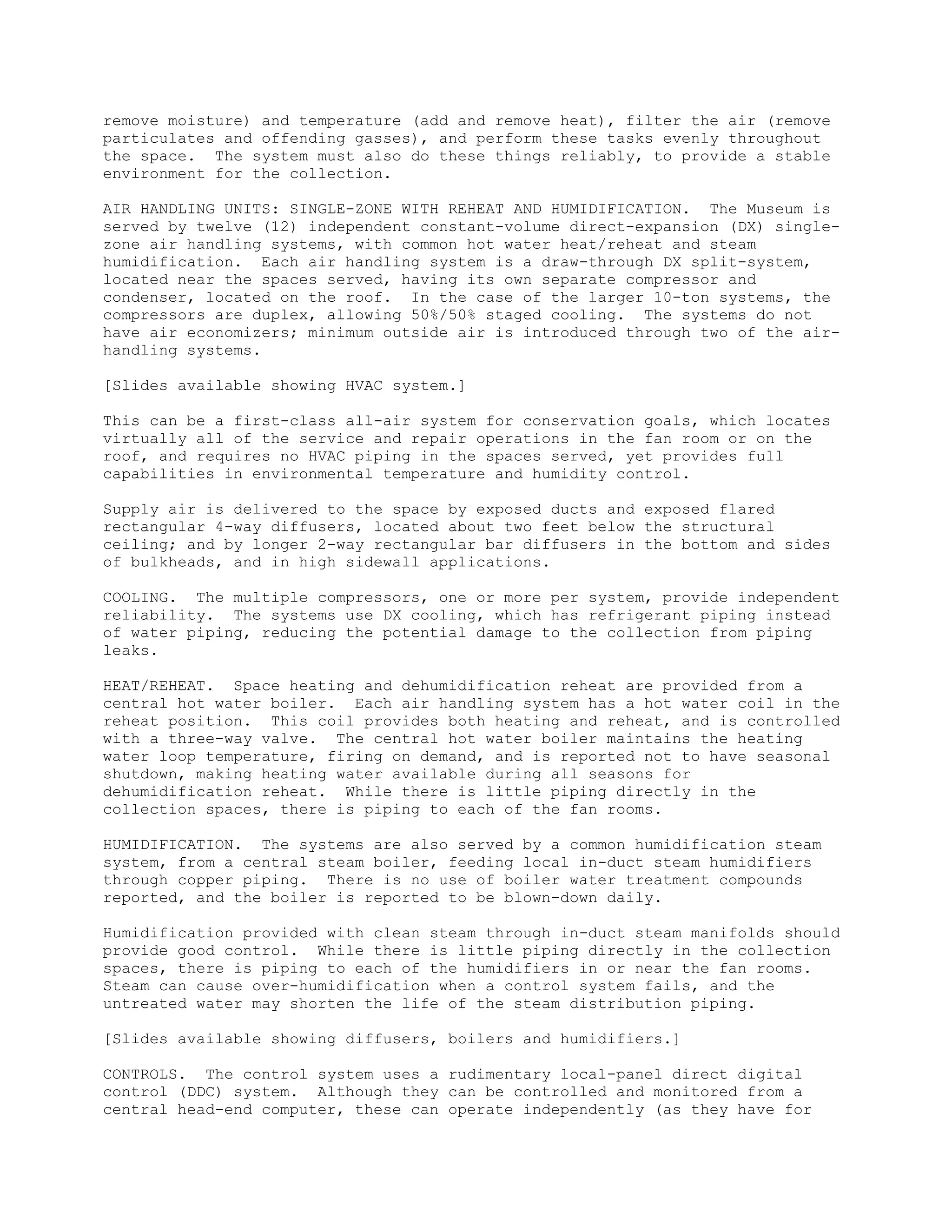 remove moisture) and temperature (add and remove heat), filter the air (remove
particulates and offending gasses), and perform these tasks evenly throughout
the space. The system must also do these things reliably, to provide a stable
environment for the collection.

AIR HANDLING UNITS: SINGLE-ZONE WITH REHEAT AND HUMIDIFICATION. The Museum is
served by twelve (12) independent constant-volume direct-expansion (DX) single-
zone air handling systems, with common hot water heat/reheat and steam
humidification. Each air handling system is a draw-through DX split-system,
located near the spaces served, having its own separate compressor and
condenser, located on the roof. In the case of the larger 10-ton systems, the
compressors are duplex, allowing 50%/50% staged cooling. The systems do not
have air economizers; minimum outside air is introduced through two of the air-
handling systems.

[Slides available showing HVAC system.]

This can be a first-class all-air system for conservation goals, which locates
virtually all of the service and repair operations in the fan room or on the
roof, and requires no HVAC piping in the spaces served, yet provides full
capabilities in environmental temperature and humidity control.

Supply air is delivered to the space by exposed ducts and exposed flared
rectangular 4-way diffusers, located about two feet below the structural
ceiling; and by longer 2-way rectangular bar diffusers in the bottom and sides
of bulkheads, and in high sidewall applications.

COOLING. The multiple compressors, one or more per system, provide independent
reliability. The systems use DX cooling, which has refrigerant piping instead
of water piping, reducing the potential damage to the collection from piping
leaks.

HEAT/REHEAT. Space heating and dehumidification reheat are provided from a
central hot water boiler. Each air handling system has a hot water coil in the
reheat position. This coil provides both heating and reheat, and is controlled
with a three-way valve. The central hot water boiler maintains the heating
water loop temperature, firing on demand, and is reported not to have seasonal
shutdown, making heating water available during all seasons for
dehumidification reheat. While there is little piping directly in the
collection spaces, there is piping to each of the fan rooms.

HUMIDIFICATION. The systems are also served by a common humidification steam
system, from a central steam boiler, feeding local in-duct steam humidifiers
through copper piping. There is no use of boiler water treatment compounds
reported, and the boiler is reported to be blown-down daily.

Humidification provided with clean steam through in-duct steam manifolds should
provide good control. While there is little piping directly in the collection
spaces, there is piping to each of the humidifiers in or near the fan rooms.
Steam can cause over-humidification when a control system fails, and the
untreated water may shorten the life of the steam distribution piping.

[Slides available showing diffusers, boilers and humidifiers.]

CONTROLS. The control system uses a rudimentary local-panel direct digital
control (DDC) system. Although they can be controlled and monitored from a
central head-end computer, these can operate independently (as they have for
 