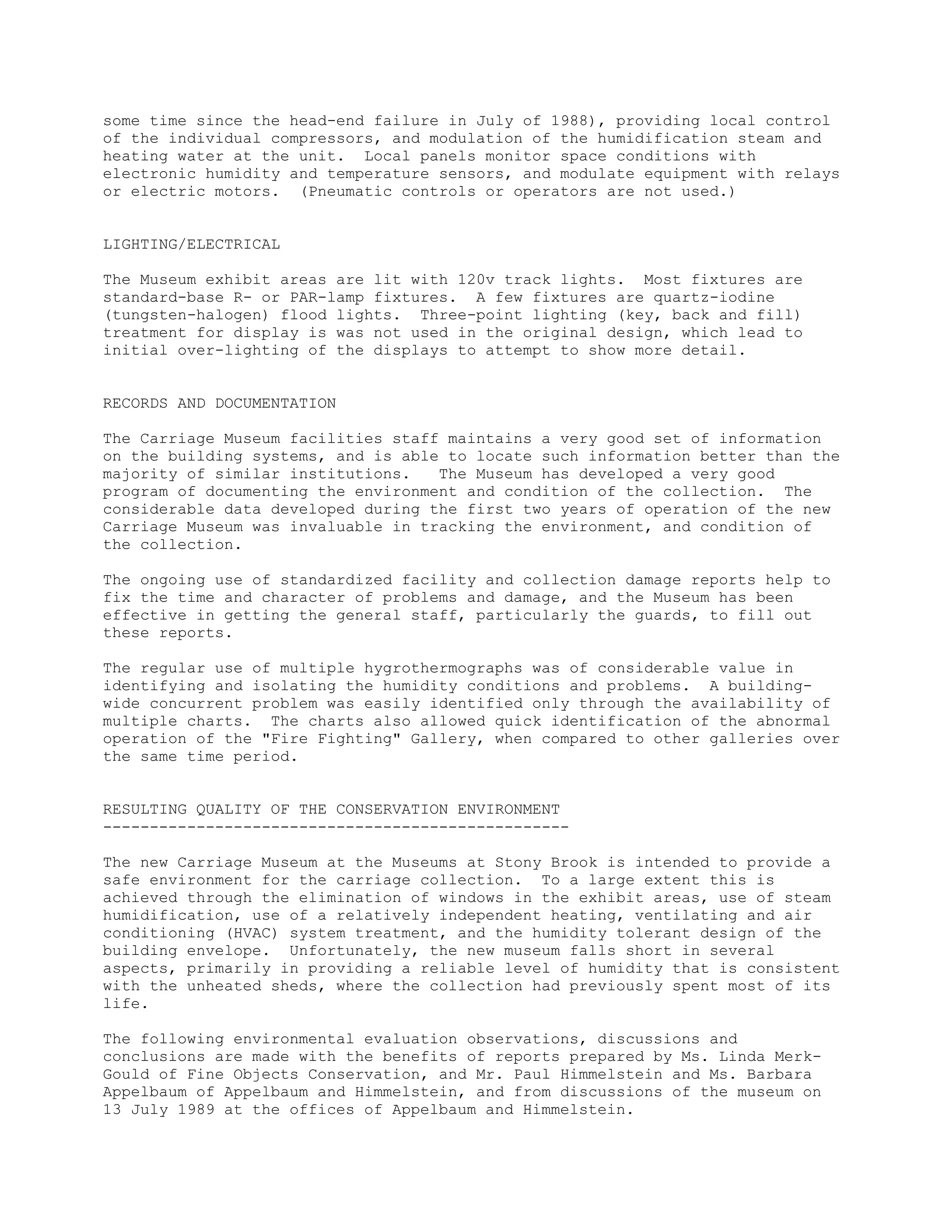 some time since the head-end failure in July of 1988), providing local control
of the individual compressors, and modulation of the humidification steam and
heating water at the unit. Local panels monitor space conditions with
electronic humidity and temperature sensors, and modulate equipment with relays
or electric motors. (Pneumatic controls or operators are not used.)


LIGHTING/ELECTRICAL

The Museum exhibit areas are lit with 120v track lights. Most fixtures are
standard-base R- or PAR-lamp fixtures. A few fixtures are quartz-iodine
(tungsten-halogen) flood lights. Three-point lighting (key, back and fill)
treatment for display is was not used in the original design, which lead to
initial over-lighting of the displays to attempt to show more detail.


RECORDS AND DOCUMENTATION

The Carriage Museum facilities staff maintains a very good set of information
on the building systems, and is able to locate such information better than the
majority of similar institutions.   The Museum has developed a very good
program of documenting the environment and condition of the collection. The
considerable data developed during the first two years of operation of the new
Carriage Museum was invaluable in tracking the environment, and condition of
the collection.

The ongoing use of standardized facility and collection damage reports help to
fix the time and character of problems and damage, and the Museum has been
effective in getting the general staff, particularly the guards, to fill out
these reports.

The regular use of multiple hygrothermographs was of considerable value in
identifying and isolating the humidity conditions and problems. A building-
wide concurrent problem was easily identified only through the availability of
multiple charts. The charts also allowed quick identification of the abnormal
operation of the "Fire Fighting" Gallery, when compared to other galleries over
the same time period.


RESULTING QUALITY OF THE CONSERVATION ENVIRONMENT
--------------------------------------------------

The new Carriage Museum at the Museums at Stony Brook is intended to provide a
safe environment for the carriage collection. To a large extent this is
achieved through the elimination of windows in the exhibit areas, use of steam
humidification, use of a relatively independent heating, ventilating and air
conditioning (HVAC) system treatment, and the humidity tolerant design of the
building envelope. Unfortunately, the new museum falls short in several
aspects, primarily in providing a reliable level of humidity that is consistent
with the unheated sheds, where the collection had previously spent most of its
life.

The following environmental evaluation observations, discussions and
conclusions are made with the benefits of reports prepared by Ms. Linda Merk-
Gould of Fine Objects Conservation, and Mr. Paul Himmelstein and Ms. Barbara
Appelbaum of Appelbaum and Himmelstein, and from discussions of the museum on
13 July 1989 at the offices of Appelbaum and Himmelstein.
 