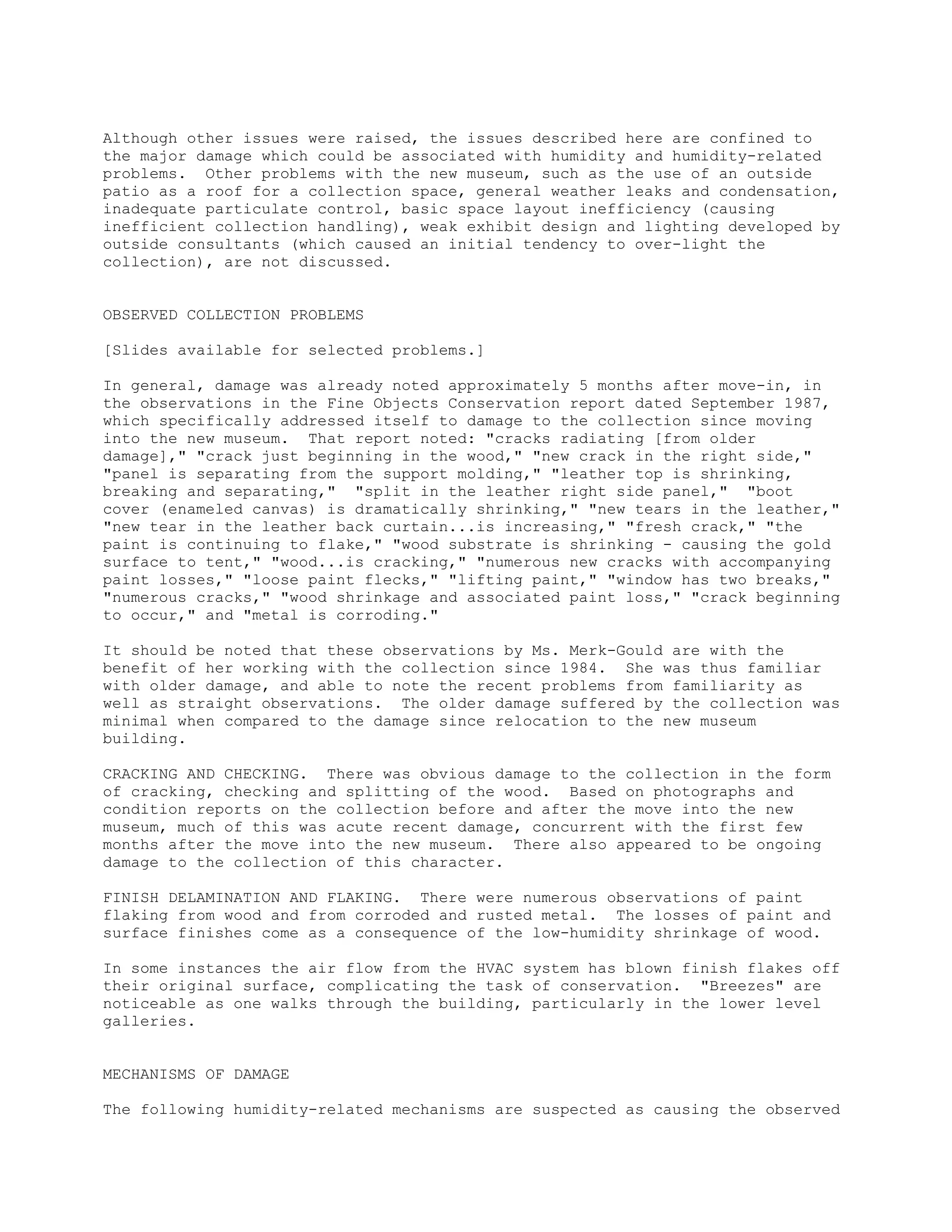 Although other issues were raised, the issues described here are confined to
the major damage which could be associated with humidity and humidity-related
problems. Other problems with the new museum, such as the use of an outside
patio as a roof for a collection space, general weather leaks and condensation,
inadequate particulate control, basic space layout inefficiency (causing
inefficient collection handling), weak exhibit design and lighting developed by
outside consultants (which caused an initial tendency to over-light the
collection), are not discussed.


OBSERVED COLLECTION PROBLEMS

[Slides available for selected problems.]

In general, damage was already noted approximately 5 months after move-in, in
the observations in the Fine Objects Conservation report dated September 1987,
which specifically addressed itself to damage to the collection since moving
into the new museum. That report noted: "cracks radiating [from older
damage]," "crack just beginning in the wood," "new crack in the right side,"
"panel is separating from the support molding," "leather top is shrinking,
breaking and separating," "split in the leather right side panel," "boot
cover (enameled canvas) is dramatically shrinking," "new tears in the leather,"
"new tear in the leather back curtain...is increasing," "fresh crack," "the
paint is continuing to flake," "wood substrate is shrinking - causing the gold
surface to tent," "wood...is cracking," "numerous new cracks with accompanying
paint losses," "loose paint flecks," "lifting paint," "window has two breaks,"
"numerous cracks," "wood shrinkage and associated paint loss," "crack beginning
to occur," and "metal is corroding."

It should be noted that these observations by Ms. Merk-Gould are with the
benefit of her working with the collection since 1984. She was thus familiar
with older damage, and able to note the recent problems from familiarity as
well as straight observations. The older damage suffered by the collection was
minimal when compared to the damage since relocation to the new museum
building.

CRACKING AND CHECKING. There was obvious damage to the collection in the form
of cracking, checking and splitting of the wood. Based on photographs and
condition reports on the collection before and after the move into the new
museum, much of this was acute recent damage, concurrent with the first few
months after the move into the new museum. There also appeared to be ongoing
damage to the collection of this character.

FINISH DELAMINATION AND FLAKING. There were numerous observations of paint
flaking from wood and from corroded and rusted metal. The losses of paint and
surface finishes come as a consequence of the low-humidity shrinkage of wood.

In some instances the air flow from the HVAC system has blown finish flakes off
their original surface, complicating the task of conservation. "Breezes" are
noticeable as one walks through the building, particularly in the lower level
galleries.


MECHANISMS OF DAMAGE

The following humidity-related mechanisms are suspected as causing the observed
 