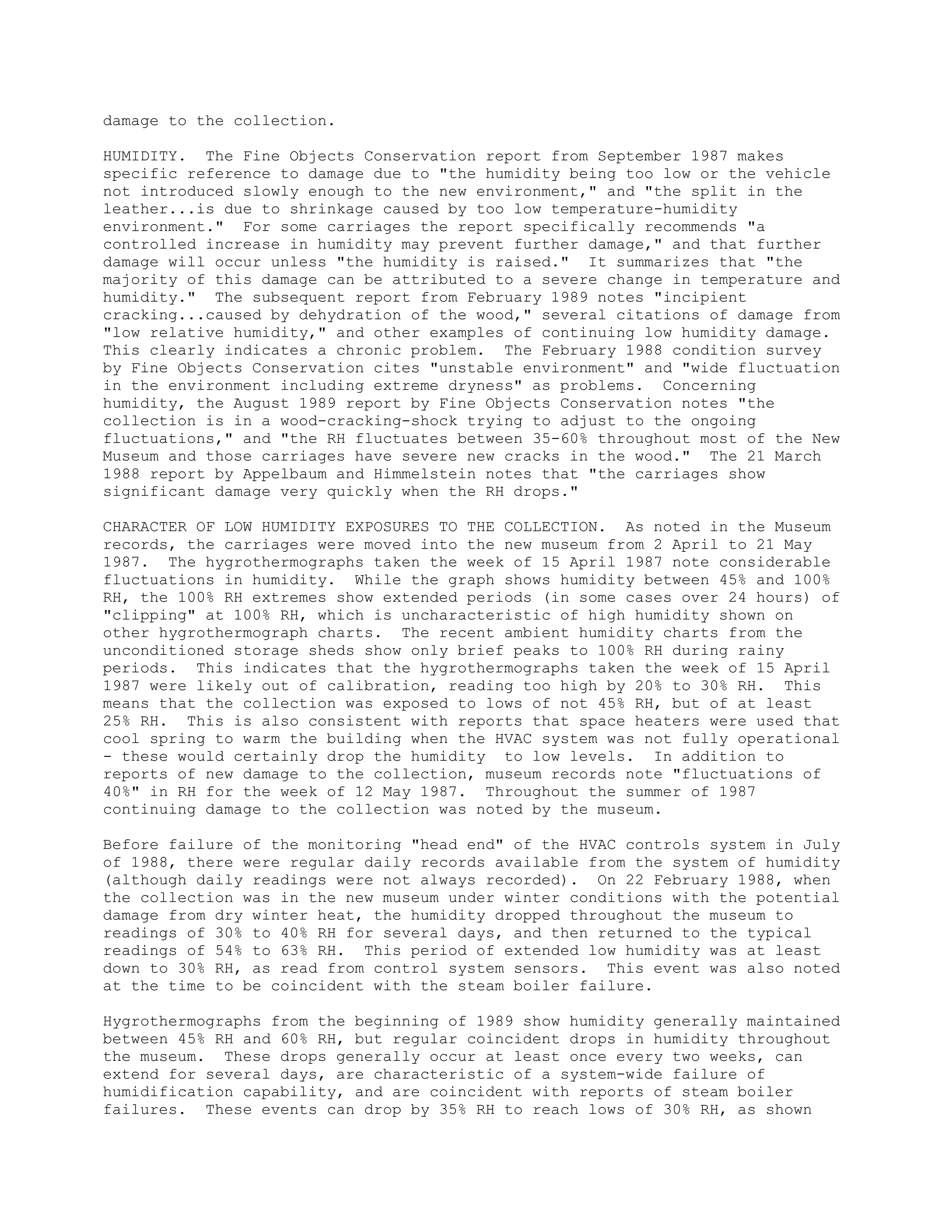 damage to the collection.

HUMIDITY. The Fine Objects Conservation report from September 1987 makes
specific reference to damage due to "the humidity being too low or the vehicle
not introduced slowly enough to the new environment," and "the split in the
leather...is due to shrinkage caused by too low temperature-humidity
environment." For some carriages the report specifically recommends "a
controlled increase in humidity may prevent further damage," and that further
damage will occur unless "the humidity is raised." It summarizes that "the
majority of this damage can be attributed to a severe change in temperature and
humidity." The subsequent report from February 1989 notes "incipient
cracking...caused by dehydration of the wood," several citations of damage from
"low relative humidity," and other examples of continuing low humidity damage.
This clearly indicates a chronic problem. The February 1988 condition survey
by Fine Objects Conservation cites "unstable environment" and "wide fluctuation
in the environment including extreme dryness" as problems. Concerning
humidity, the August 1989 report by Fine Objects Conservation notes "the
collection is in a wood-cracking-shock trying to adjust to the ongoing
fluctuations," and "the RH fluctuates between 35-60% throughout most of the New
Museum and those carriages have severe new cracks in the wood." The 21 March
1988 report by Appelbaum and Himmelstein notes that "the carriages show
significant damage very quickly when the RH drops."

CHARACTER OF LOW HUMIDITY EXPOSURES TO THE COLLECTION. As noted in the Museum
records, the carriages were moved into the new museum from 2 April to 21 May
1987. The hygrothermographs taken the week of 15 April 1987 note considerable
fluctuations in humidity. While the graph shows humidity between 45% and 100%
RH, the 100% RH extremes show extended periods (in some cases over 24 hours) of
"clipping" at 100% RH, which is uncharacteristic of high humidity shown on
other hygrothermograph charts. The recent ambient humidity charts from the
unconditioned storage sheds show only brief peaks to 100% RH during rainy
periods. This indicates that the hygrothermographs taken the week of 15 April
1987 were likely out of calibration, reading too high by 20% to 30% RH. This
means that the collection was exposed to lows of not 45% RH, but of at least
25% RH. This is also consistent with reports that space heaters were used that
cool spring to warm the building when the HVAC system was not fully operational
- these would certainly drop the humidity to low levels. In addition to
reports of new damage to the collection, museum records note "fluctuations of
40%" in RH for the week of 12 May 1987. Throughout the summer of 1987
continuing damage to the collection was noted by the museum.

Before failure of the monitoring "head end" of the HVAC controls system in July
of 1988, there were regular daily records available from the system of humidity
(although daily readings were not always recorded). On 22 February 1988, when
the collection was in the new museum under winter conditions with the potential
damage from dry winter heat, the humidity dropped throughout the museum to
readings of 30% to 40% RH for several days, and then returned to the typical
readings of 54% to 63% RH. This period of extended low humidity was at least
down to 30% RH, as read from control system sensors. This event was also noted
at the time to be coincident with the steam boiler failure.

Hygrothermographs from the beginning of 1989 show humidity generally maintained
between 45% RH and 60% RH, but regular coincident drops in humidity throughout
the museum. These drops generally occur at least once every two weeks, can
extend for several days, are characteristic of a system-wide failure of
humidification capability, and are coincident with reports of steam boiler
failures. These events can drop by 35% RH to reach lows of 30% RH, as shown
 