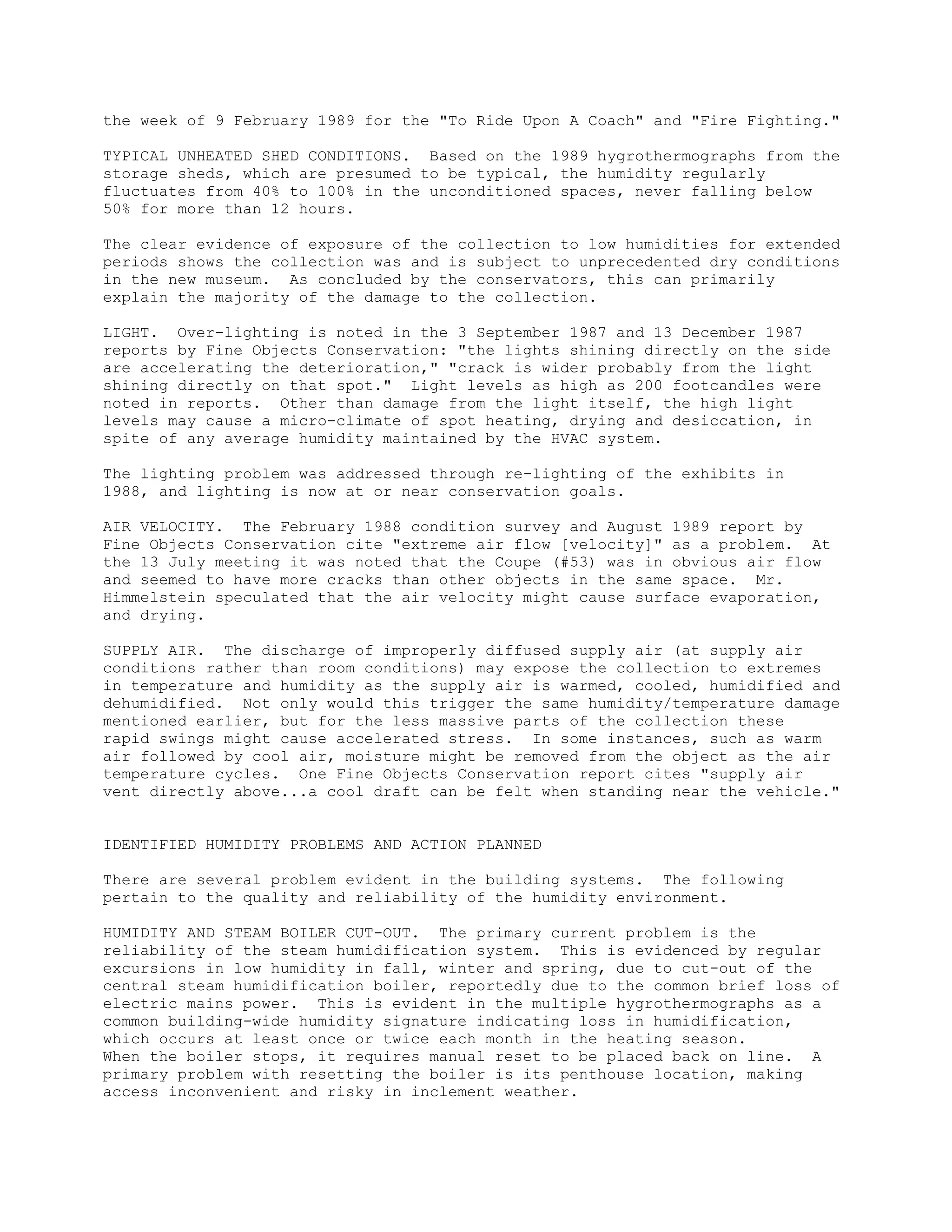the week of 9 February 1989 for the "To Ride Upon A Coach" and "Fire Fighting."

TYPICAL UNHEATED SHED CONDITIONS. Based on the 1989 hygrothermographs from the
storage sheds, which are presumed to be typical, the humidity regularly
fluctuates from 40% to 100% in the unconditioned spaces, never falling below
50% for more than 12 hours.

The clear evidence of exposure of the collection to low humidities for extended
periods shows the collection was and is subject to unprecedented dry conditions
in the new museum. As concluded by the conservators, this can primarily
explain the majority of the damage to the collection.

LIGHT. Over-lighting is noted in the 3 September 1987 and 13 December 1987
reports by Fine Objects Conservation: "the lights shining directly on the side
are accelerating the deterioration," "crack is wider probably from the light
shining directly on that spot." Light levels as high as 200 footcandles were
noted in reports. Other than damage from the light itself, the high light
levels may cause a micro-climate of spot heating, drying and desiccation, in
spite of any average humidity maintained by the HVAC system.

The lighting problem was addressed through re-lighting of the exhibits in
1988, and lighting is now at or near conservation goals.

AIR VELOCITY. The February 1988 condition survey and August 1989 report by
Fine Objects Conservation cite "extreme air flow [velocity]" as a problem. At
the 13 July meeting it was noted that the Coupe (#53) was in obvious air flow
and seemed to have more cracks than other objects in the same space. Mr.
Himmelstein speculated that the air velocity might cause surface evaporation,
and drying.

SUPPLY AIR. The discharge of improperly diffused supply air (at supply air
conditions rather than room conditions) may expose the collection to extremes
in temperature and humidity as the supply air is warmed, cooled, humidified and
dehumidified. Not only would this trigger the same humidity/temperature damage
mentioned earlier, but for the less massive parts of the collection these
rapid swings might cause accelerated stress. In some instances, such as warm
air followed by cool air, moisture might be removed from the object as the air
temperature cycles. One Fine Objects Conservation report cites "supply air
vent directly above...a cool draft can be felt when standing near the vehicle."


IDENTIFIED HUMIDITY PROBLEMS AND ACTION PLANNED

There are several problem evident in the building systems. The following
pertain to the quality and reliability of the humidity environment.

HUMIDITY AND STEAM BOILER CUT-OUT. The primary current problem is the
reliability of the steam humidification system. This is evidenced by regular
excursions in low humidity in fall, winter and spring, due to cut-out of the
central steam humidification boiler, reportedly due to the common brief loss of
electric mains power. This is evident in the multiple hygrothermographs as a
common building-wide humidity signature indicating loss in humidification,
which occurs at least once or twice each month in the heating season.
When the boiler stops, it requires manual reset to be placed back on line. A
primary problem with resetting the boiler is its penthouse location, making
access inconvenient and risky in inclement weather.
 