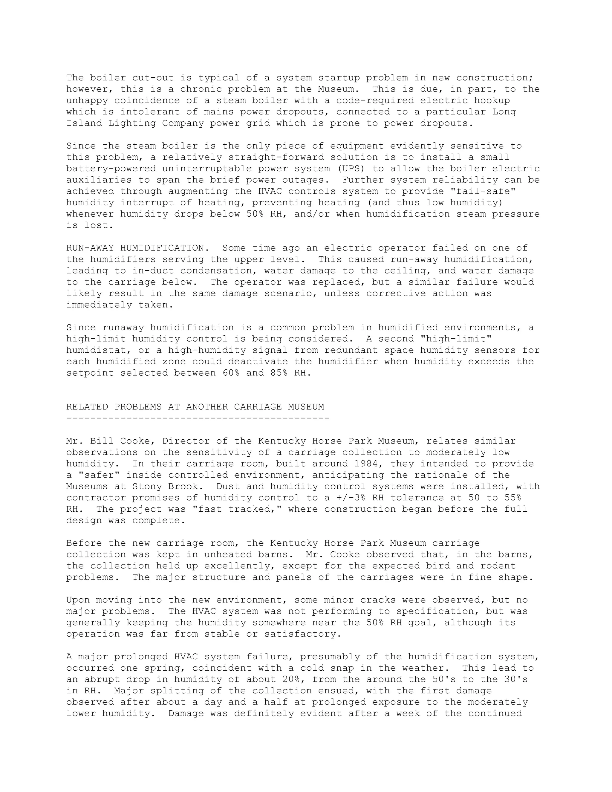 The boiler cut-out is typical of a system startup problem in new construction;
however, this is a chronic problem at the Museum. This is due, in part, to the
unhappy coincidence of a steam boiler with a code-required electric hookup
which is intolerant of mains power dropouts, connected to a particular Long
Island Lighting Company power grid which is prone to power dropouts.

Since the steam boiler is the only piece of equipment evidently sensitive to
this problem, a relatively straight-forward solution is to install a small
battery-powered uninterruptable power system (UPS) to allow the boiler electric
auxiliaries to span the brief power outages. Further system reliability can be
achieved through augmenting the HVAC controls system to provide "fail-safe"
humidity interrupt of heating, preventing heating (and thus low humidity)
whenever humidity drops below 50% RH, and/or when humidification steam pressure
is lost.

RUN-AWAY HUMIDIFICATION. Some time ago an electric operator failed on one of
the humidifiers serving the upper level. This caused run-away humidification,
leading to in-duct condensation, water damage to the ceiling, and water damage
to the carriage below. The operator was replaced, but a similar failure would
likely result in the same damage scenario, unless corrective action was
immediately taken.

Since runaway humidification is a common problem in humidified environments, a
high-limit humidity control is being considered. A second "high-limit"
humidistat, or a high-humidity signal from redundant space humidity sensors for
each humidified zone could deactivate the humidifier when humidity exceeds the
setpoint selected between 60% and 85% RH.


RELATED PROBLEMS AT ANOTHER CARRIAGE MUSEUM
--------------------------------------------

Mr. Bill Cooke, Director of the Kentucky Horse Park Museum, relates similar
observations on the sensitivity of a carriage collection to moderately low
humidity. In their carriage room, built around 1984, they intended to provide
a "safer" inside controlled environment, anticipating the rationale of the
Museums at Stony Brook. Dust and humidity control systems were installed, with
contractor promises of humidity control to a +/-3% RH tolerance at 50 to 55%
RH. The project was "fast tracked," where construction began before the full
design was complete.

Before the new   carriage room, the Kentucky Horse Park Museum carriage
collection was   kept in unheated barns. Mr. Cooke observed that, in the barns,
the collection   held up excellently, except for the expected bird and rodent
problems. The    major structure and panels of the carriages were in fine shape.

Upon moving into the new environment, some minor cracks were observed, but no
major problems. The HVAC system was not performing to specification, but was
generally keeping the humidity somewhere near the 50% RH goal, although its
operation was far from stable or satisfactory.

A major prolonged HVAC system failure, presumably of the humidification system,
occurred one spring, coincident with a cold snap in the weather. This lead to
an abrupt drop in humidity of about 20%, from the around the 50's to the 30's
in RH. Major splitting of the collection ensued, with the first damage
observed after about a day and a half at prolonged exposure to the moderately
lower humidity. Damage was definitely evident after a week of the continued
 