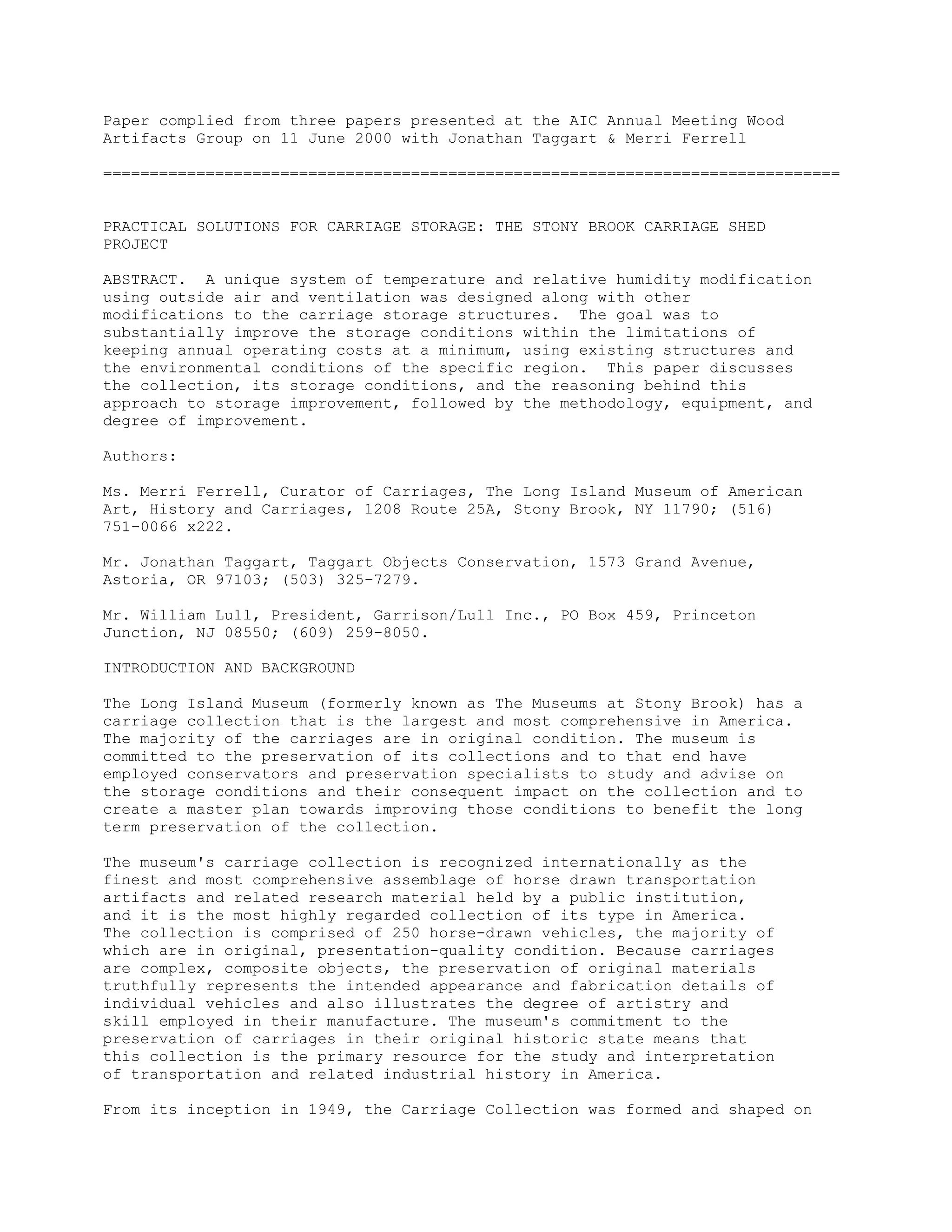 Paper complied from three papers presented at the AIC Annual Meeting Wood
Artifacts Group on 11 June 2000 with Jonathan Taggart & Merri Ferrell
===============================================================================
PRACTICAL SOLUTIONS FOR CARRIAGE STORAGE: THE STONY BROOK CARRIAGE SHED
PROJECT
ABSTRACT. A unique system of temperature and relative humidity modification
using outside air and ventilation was designed along with other
modifications to the carriage storage structures. The goal was to
substantially improve the storage conditions within the limitations of
keeping annual operating costs at a minimum, using existing structures and
the environmental conditions of the specific region. This paper discusses
the collection, its storage conditions, and the reasoning behind this
approach to storage improvement, followed by the methodology, equipment, and
degree of improvement.
Authors:
Ms. Merri Ferrell, Curator of Carriages, The Long Island Museum of American
Art, History and Carriages, 1208 Route 25A, Stony Brook, NY 11790; (516)
751-0066 x222.
Mr. Jonathan Taggart, Taggart Objects Conservation, 1573 Grand Avenue,
Astoria, OR 97103; (503) 325-7279.
Mr. William Lull, President, Garrison/Lull Inc., PO Box 459, Princeton
Junction, NJ 08550; (609) 259-8050.
INTRODUCTION AND BACKGROUND
The Long Island Museum (formerly known as The Museums at Stony Brook) has a
carriage collection that is the largest and most comprehensive in America.
The majority of the carriages are in original condition. The museum is
committed to the preservation of its collections and to that end have
employed conservators and preservation specialists to study and advise on
the storage conditions and their consequent impact on the collection and to
create a master plan towards improving those conditions to benefit the long
term preservation of the collection.
The museum's carriage collection is recognized internationally as the
finest and most comprehensive assemblage of horse drawn transportation
artifacts and related research material held by a public institution,
and it is the most highly regarded collection of its type in America.
The collection is comprised of 250 horse-drawn vehicles, the majority of
which are in original, presentation-quality condition. Because carriages
are complex, composite objects, the preservation of original materials
truthfully represents the intended appearance and fabrication details of
individual vehicles and also illustrates the degree of artistry and
skill employed in their manufacture. The museum's commitment to the
preservation of carriages in their original historic state means that
this collection is the primary resource for the study and interpretation
of transportation and related industrial history in America.
From its inception in 1949, the Carriage Collection was formed and shaped on
 