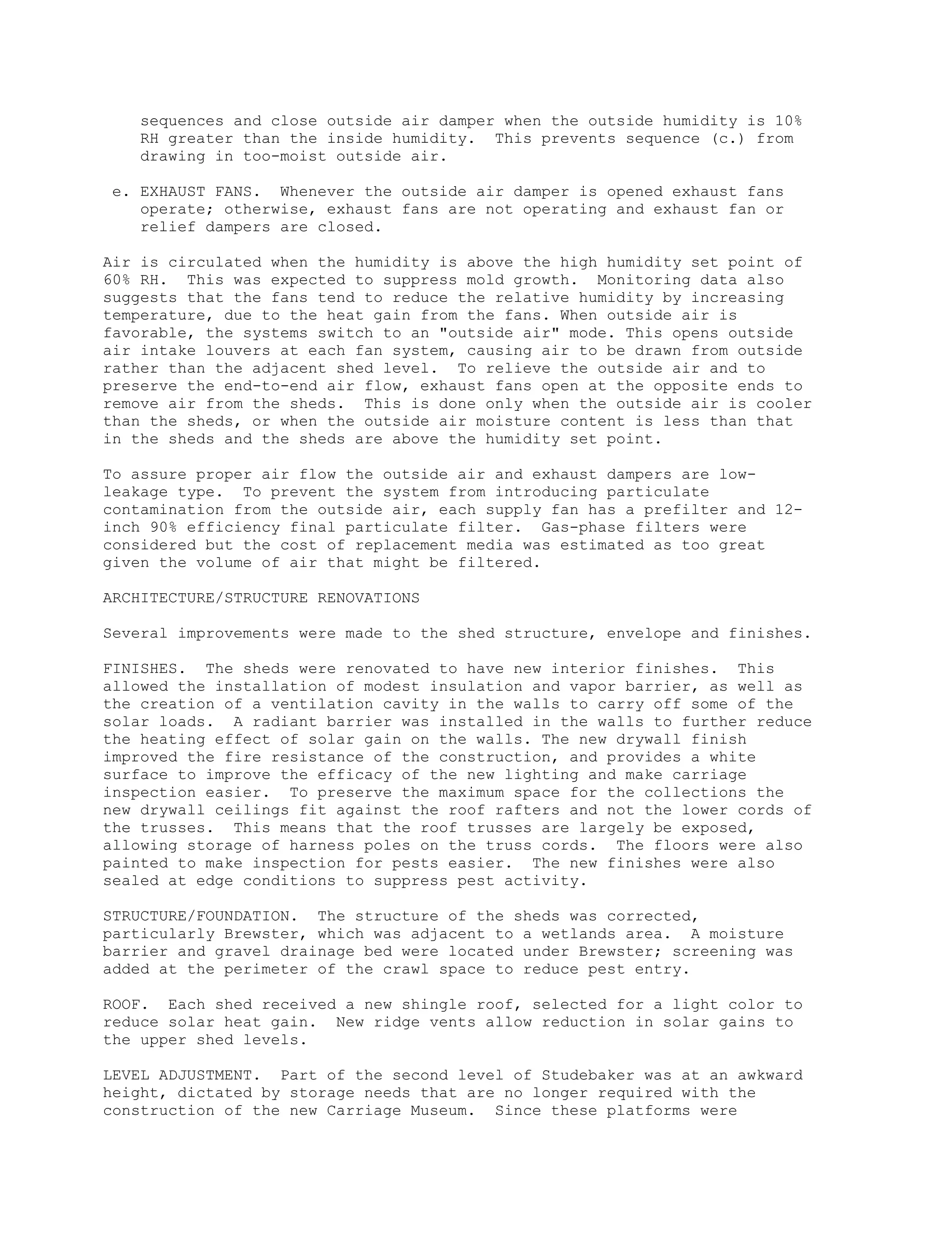 sequences and close outside air damper when the outside humidity is 10%
RH greater than the inside humidity. This prevents sequence (c.) from
drawing in too-moist outside air.
e. EXHAUST FANS. Whenever the outside air damper is opened exhaust fans
operate; otherwise, exhaust fans are not operating and exhaust fan or
relief dampers are closed.
Air is circulated when the humidity is above the high humidity set point of
60% RH. This was expected to suppress mold growth. Monitoring data also
suggests that the fans tend to reduce the relative humidity by increasing
temperature, due to the heat gain from the fans. When outside air is
favorable, the systems switch to an "outside air" mode. This opens outside
air intake louvers at each fan system, causing air to be drawn from outside
rather than the adjacent shed level. To relieve the outside air and to
preserve the end-to-end air flow, exhaust fans open at the opposite ends to
remove air from the sheds. This is done only when the outside air is cooler
than the sheds, or when the outside air moisture content is less than that
in the sheds and the sheds are above the humidity set point.
To assure proper air flow the outside air and exhaust dampers are low-
leakage type. To prevent the system from introducing particulate
contamination from the outside air, each supply fan has a prefilter and 12-
inch 90% efficiency final particulate filter. Gas-phase filters were
considered but the cost of replacement media was estimated as too great
given the volume of air that might be filtered.
ARCHITECTURE/STRUCTURE RENOVATIONS
Several improvements were made to the shed structure, envelope and finishes.
FINISHES. The sheds were renovated to have new interior finishes. This
allowed the installation of modest insulation and vapor barrier, as well as
the creation of a ventilation cavity in the walls to carry off some of the
solar loads. A radiant barrier was installed in the walls to further reduce
the heating effect of solar gain on the walls. The new drywall finish
improved the fire resistance of the construction, and provides a white
surface to improve the efficacy of the new lighting and make carriage
inspection easier. To preserve the maximum space for the collections the
new drywall ceilings fit against the roof rafters and not the lower cords of
the trusses. This means that the roof trusses are largely be exposed,
allowing storage of harness poles on the truss cords. The floors were also
painted to make inspection for pests easier. The new finishes were also
sealed at edge conditions to suppress pest activity.
STRUCTURE/FOUNDATION. The structure of the sheds was corrected,
particularly Brewster, which was adjacent to a wetlands area. A moisture
barrier and gravel drainage bed were located under Brewster; screening was
added at the perimeter of the crawl space to reduce pest entry.
ROOF. Each shed received a new shingle roof, selected for a light color to
reduce solar heat gain. New ridge vents allow reduction in solar gains to
the upper shed levels.
LEVEL ADJUSTMENT. Part of the second level of Studebaker was at an awkward
height, dictated by storage needs that are no longer required with the
construction of the new Carriage Museum. Since these platforms were
 
