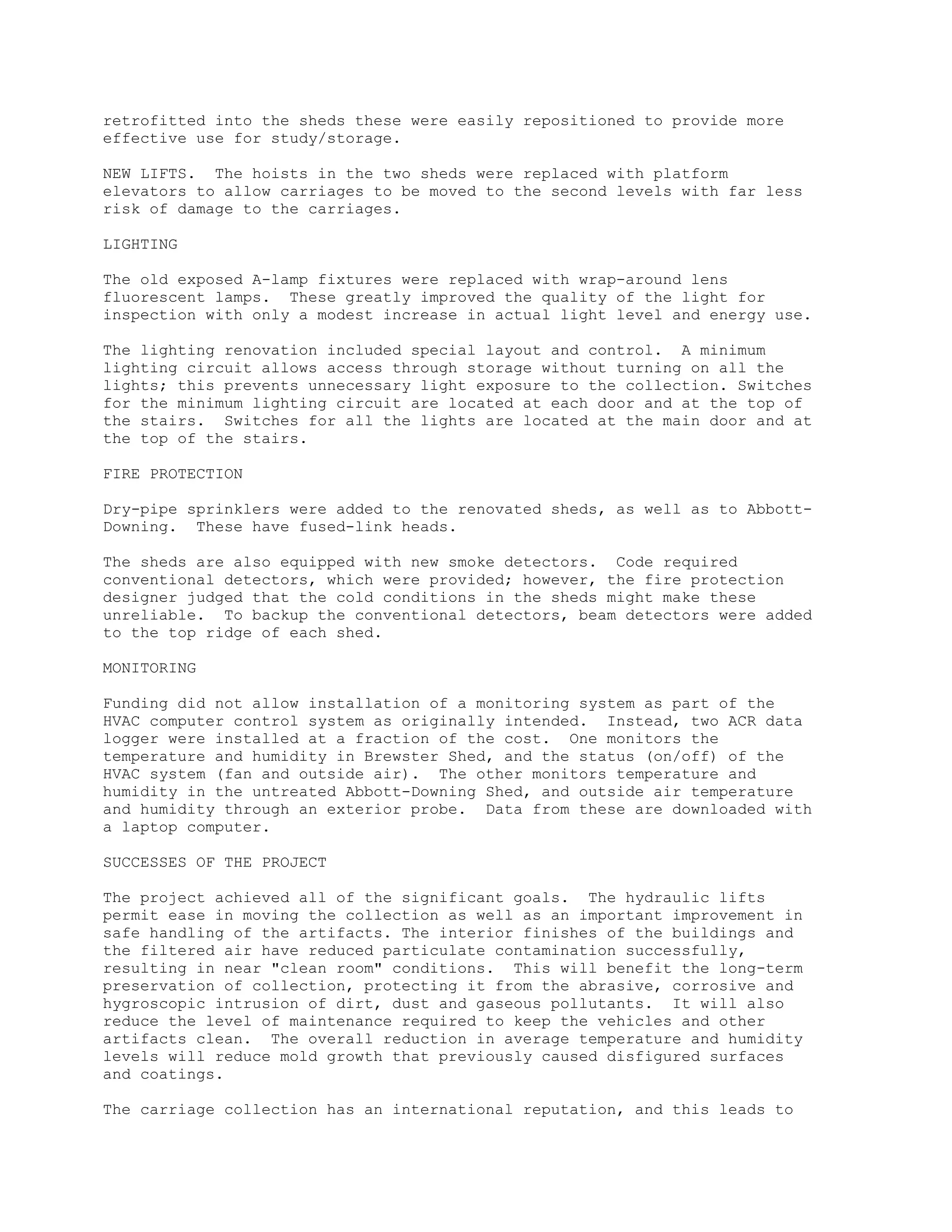 retrofitted into the sheds these were easily repositioned to provide more
effective use for study/storage.
NEW LIFTS. The hoists in the two sheds were replaced with platform
elevators to allow carriages to be moved to the second levels with far less
risk of damage to the carriages.
LIGHTING
The old exposed A-lamp fixtures were replaced with wrap-around lens
fluorescent lamps. These greatly improved the quality of the light for
inspection with only a modest increase in actual light level and energy use.
The lighting renovation included special layout and control. A minimum
lighting circuit allows access through storage without turning on all the
lights; this prevents unnecessary light exposure to the collection. Switches
for the minimum lighting circuit are located at each door and at the top of
the stairs. Switches for all the lights are located at the main door and at
the top of the stairs.
FIRE PROTECTION
Dry-pipe sprinklers were added to the renovated sheds, as well as to Abbott-
Downing. These have fused-link heads.
The sheds are also equipped with new smoke detectors. Code required
conventional detectors, which were provided; however, the fire protection
designer judged that the cold conditions in the sheds might make these
unreliable. To backup the conventional detectors, beam detectors were added
to the top ridge of each shed.
MONITORING
Funding did not allow installation of a monitoring system as part of the
HVAC computer control system as originally intended. Instead, two ACR data
logger were installed at a fraction of the cost. One monitors the
temperature and humidity in Brewster Shed, and the status (on/off) of the
HVAC system (fan and outside air). The other monitors temperature and
humidity in the untreated Abbott-Downing Shed, and outside air temperature
and humidity through an exterior probe. Data from these are downloaded with
a laptop computer.
SUCCESSES OF THE PROJECT
The project achieved all of the significant goals. The hydraulic lifts
permit ease in moving the collection as well as an important improvement in
safe handling of the artifacts. The interior finishes of the buildings and
the filtered air have reduced particulate contamination successfully,
resulting in near "clean room" conditions. This will benefit the long-term
preservation of collection, protecting it from the abrasive, corrosive and
hygroscopic intrusion of dirt, dust and gaseous pollutants. It will also
reduce the level of maintenance required to keep the vehicles and other
artifacts clean. The overall reduction in average temperature and humidity
levels will reduce mold growth that previously caused disfigured surfaces
and coatings.
The carriage collection has an international reputation, and this leads to
 