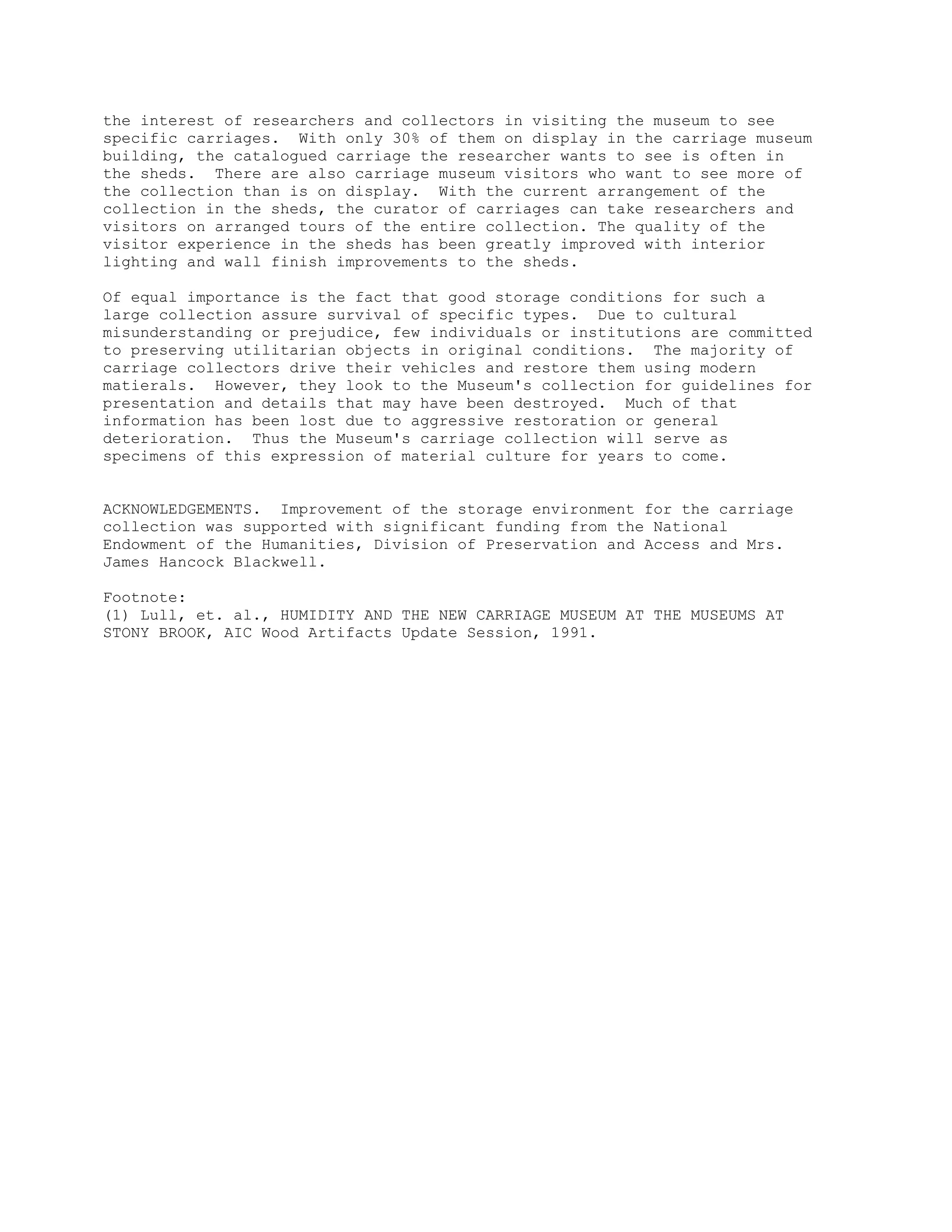 the interest of researchers and collectors in visiting the museum to see
specific carriages. With only 30% of them on display in the carriage museum
building, the catalogued carriage the researcher wants to see is often in
the sheds. There are also carriage museum visitors who want to see more of
the collection than is on display. With the current arrangement of the
collection in the sheds, the curator of carriages can take researchers and
visitors on arranged tours of the entire collection. The quality of the
visitor experience in the sheds has been greatly improved with interior
lighting and wall finish improvements to the sheds.
Of equal importance is the fact that good storage conditions for such a
large collection assure survival of specific types. Due to cultural
misunderstanding or prejudice, few individuals or institutions are committed
to preserving utilitarian objects in original conditions. The majority of
carriage collectors drive their vehicles and restore them using modern
matierals. However, they look to the Museum's collection for guidelines for
presentation and details that may have been destroyed. Much of that
information has been lost due to aggressive restoration or general
deterioration. Thus the Museum's carriage collection will serve as
specimens of this expression of material culture for years to come.
ACKNOWLEDGEMENTS. Improvement of the storage environment for the carriage
collection was supported with significant funding from the National
Endowment of the Humanities, Division of Preservation and Access and Mrs.
James Hancock Blackwell.
Footnote:
(1) Lull, et. al., HUMIDITY AND THE NEW CARRIAGE MUSEUM AT THE MUSEUMS AT
STONY BROOK, AIC Wood Artifacts Update Session, 1991.
 
