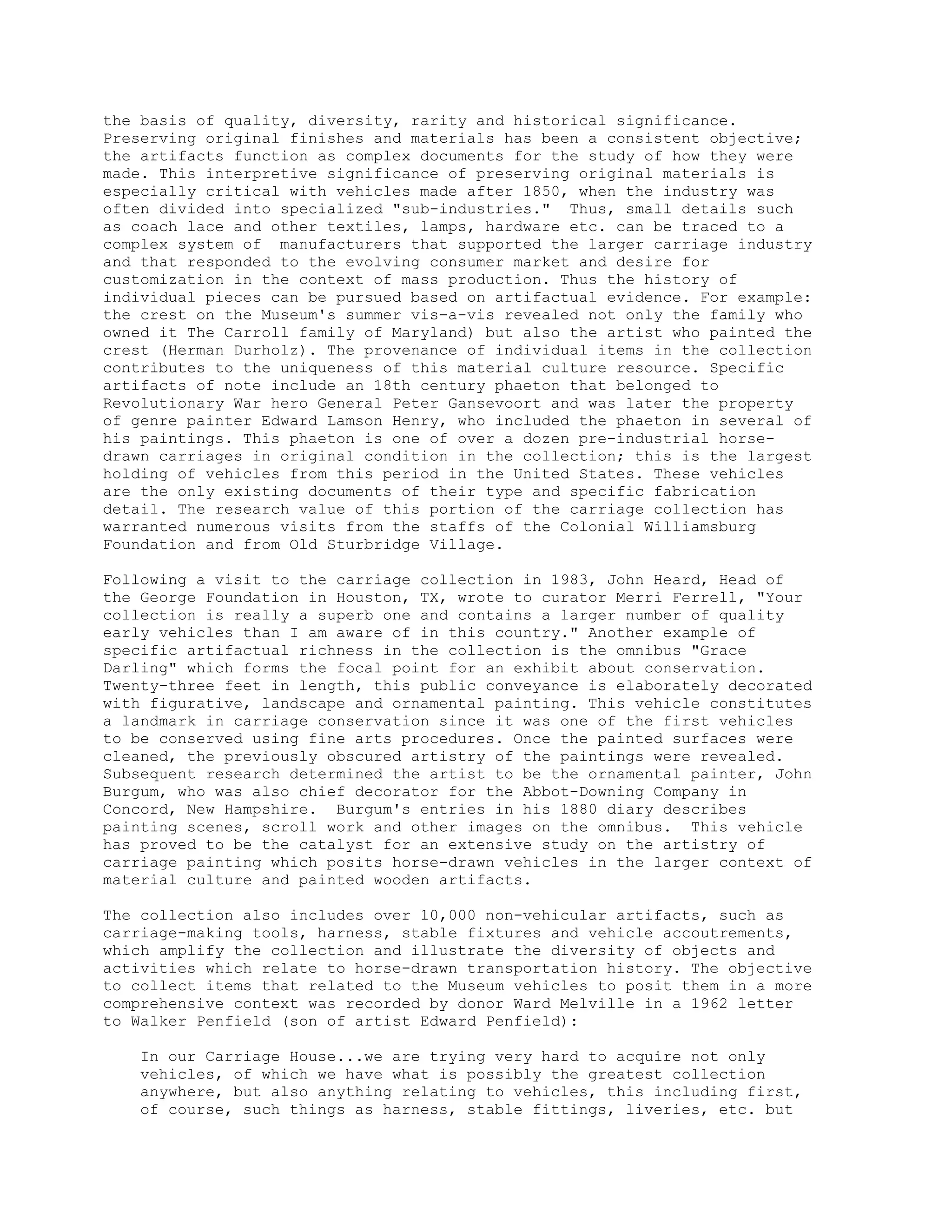 the basis of quality, diversity, rarity and historical significance.
Preserving original finishes and materials has been a consistent objective;
the artifacts function as complex documents for the study of how they were
made. This interpretive significance of preserving original materials is
especially critical with vehicles made after 1850, when the industry was
often divided into specialized "sub-industries." Thus, small details such
as coach lace and other textiles, lamps, hardware etc. can be traced to a
complex system of manufacturers that supported the larger carriage industry
and that responded to the evolving consumer market and desire for
customization in the context of mass production. Thus the history of
individual pieces can be pursued based on artifactual evidence. For example:
the crest on the Museum's summer vis-a-vis revealed not only the family who
owned it The Carroll family of Maryland) but also the artist who painted the
crest (Herman Durholz). The provenance of individual items in the collection
contributes to the uniqueness of this material culture resource. Specific
artifacts of note include an 18th century phaeton that belonged to
Revolutionary War hero General Peter Gansevoort and was later the property
of genre painter Edward Lamson Henry, who included the phaeton in several of
his paintings. This phaeton is one of over a dozen pre-industrial horse-
drawn carriages in original condition in the collection; this is the largest
holding of vehicles from this period in the United States. These vehicles
are the only existing documents of their type and specific fabrication
detail. The research value of this portion of the carriage collection has
warranted numerous visits from the staffs of the Colonial Williamsburg
Foundation and from Old Sturbridge Village.
Following a visit to the carriage collection in 1983, John Heard, Head of
the George Foundation in Houston, TX, wrote to curator Merri Ferrell, "Your
collection is really a superb one and contains a larger number of quality
early vehicles than I am aware of in this country." Another example of
specific artifactual richness in the collection is the omnibus "Grace
Darling" which forms the focal point for an exhibit about conservation.
Twenty-three feet in length, this public conveyance is elaborately decorated
with figurative, landscape and ornamental painting. This vehicle constitutes
a landmark in carriage conservation since it was one of the first vehicles
to be conserved using fine arts procedures. Once the painted surfaces were
cleaned, the previously obscured artistry of the paintings were revealed.
Subsequent research determined the artist to be the ornamental painter, John
Burgum, who was also chief decorator for the Abbot-Downing Company in
Concord, New Hampshire. Burgum's entries in his 1880 diary describes
painting scenes, scroll work and other images on the omnibus. This vehicle
has proved to be the catalyst for an extensive study on the artistry of
carriage painting which posits horse-drawn vehicles in the larger context of
material culture and painted wooden artifacts.
The collection also includes over 10,000 non-vehicular artifacts, such as
carriage-making tools, harness, stable fixtures and vehicle accoutrements,
which amplify the collection and illustrate the diversity of objects and
activities which relate to horse-drawn transportation history. The objective
to collect items that related to the Museum vehicles to posit them in a more
comprehensive context was recorded by donor Ward Melville in a 1962 letter
to Walker Penfield (son of artist Edward Penfield):
In our Carriage House...we are trying very hard to acquire not only
vehicles, of which we have what is possibly the greatest collection
anywhere, but also anything relating to vehicles, this including first,
of course, such things as harness, stable fittings, liveries, etc. but
 