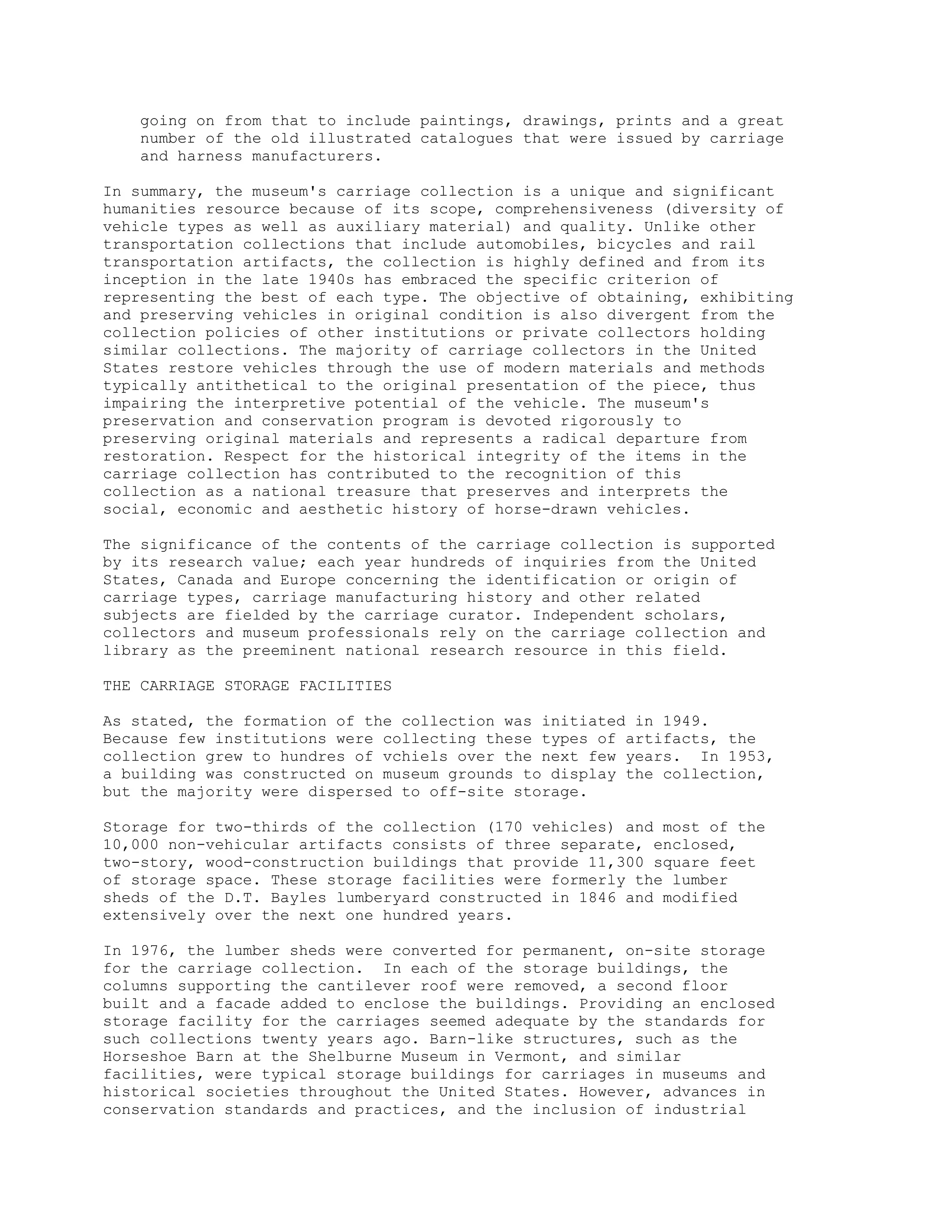 going on from that to include paintings, drawings, prints and a great
number of the old illustrated catalogues that were issued by carriage
and harness manufacturers.
In summary, the museum's carriage collection is a unique and significant
humanities resource because of its scope, comprehensiveness (diversity of
vehicle types as well as auxiliary material) and quality. Unlike other
transportation collections that include automobiles, bicycles and rail
transportation artifacts, the collection is highly defined and from its
inception in the late 1940s has embraced the specific criterion of
representing the best of each type. The objective of obtaining, exhibiting
and preserving vehicles in original condition is also divergent from the
collection policies of other institutions or private collectors holding
similar collections. The majority of carriage collectors in the United
States restore vehicles through the use of modern materials and methods
typically antithetical to the original presentation of the piece, thus
impairing the interpretive potential of the vehicle. The museum's
preservation and conservation program is devoted rigorously to
preserving original materials and represents a radical departure from
restoration. Respect for the historical integrity of the items in the
carriage collection has contributed to the recognition of this
collection as a national treasure that preserves and interprets the
social, economic and aesthetic history of horse-drawn vehicles.
The significance of the contents of the carriage collection is supported
by its research value; each year hundreds of inquiries from the United
States, Canada and Europe concerning the identification or origin of
carriage types, carriage manufacturing history and other related
subjects are fielded by the carriage curator. Independent scholars,
collectors and museum professionals rely on the carriage collection and
library as the preeminent national research resource in this field.
THE CARRIAGE STORAGE FACILITIES
As stated, the formation of the collection was initiated in 1949.
Because few institutions were collecting these types of artifacts, the
collection grew to hundres of vchiels over the next few years. In 1953,
a building was constructed on museum grounds to display the collection,
but the majority were dispersed to off-site storage.
Storage for two-thirds of the collection (170 vehicles) and most of the
10,000 non-vehicular artifacts consists of three separate, enclosed,
two-story, wood-construction buildings that provide 11,300 square feet
of storage space. These storage facilities were formerly the lumber
sheds of the D.T. Bayles lumberyard constructed in 1846 and modified
extensively over the next one hundred years.
In 1976, the lumber sheds were converted for permanent, on-site storage
for the carriage collection. In each of the storage buildings, the
columns supporting the cantilever roof were removed, a second floor
built and a facade added to enclose the buildings. Providing an enclosed
storage facility for the carriages seemed adequate by the standards for
such collections twenty years ago. Barn-like structures, such as the
Horseshoe Barn at the Shelburne Museum in Vermont, and similar
facilities, were typical storage buildings for carriages in museums and
historical societies throughout the United States. However, advances in
conservation standards and practices, and the inclusion of industrial
 