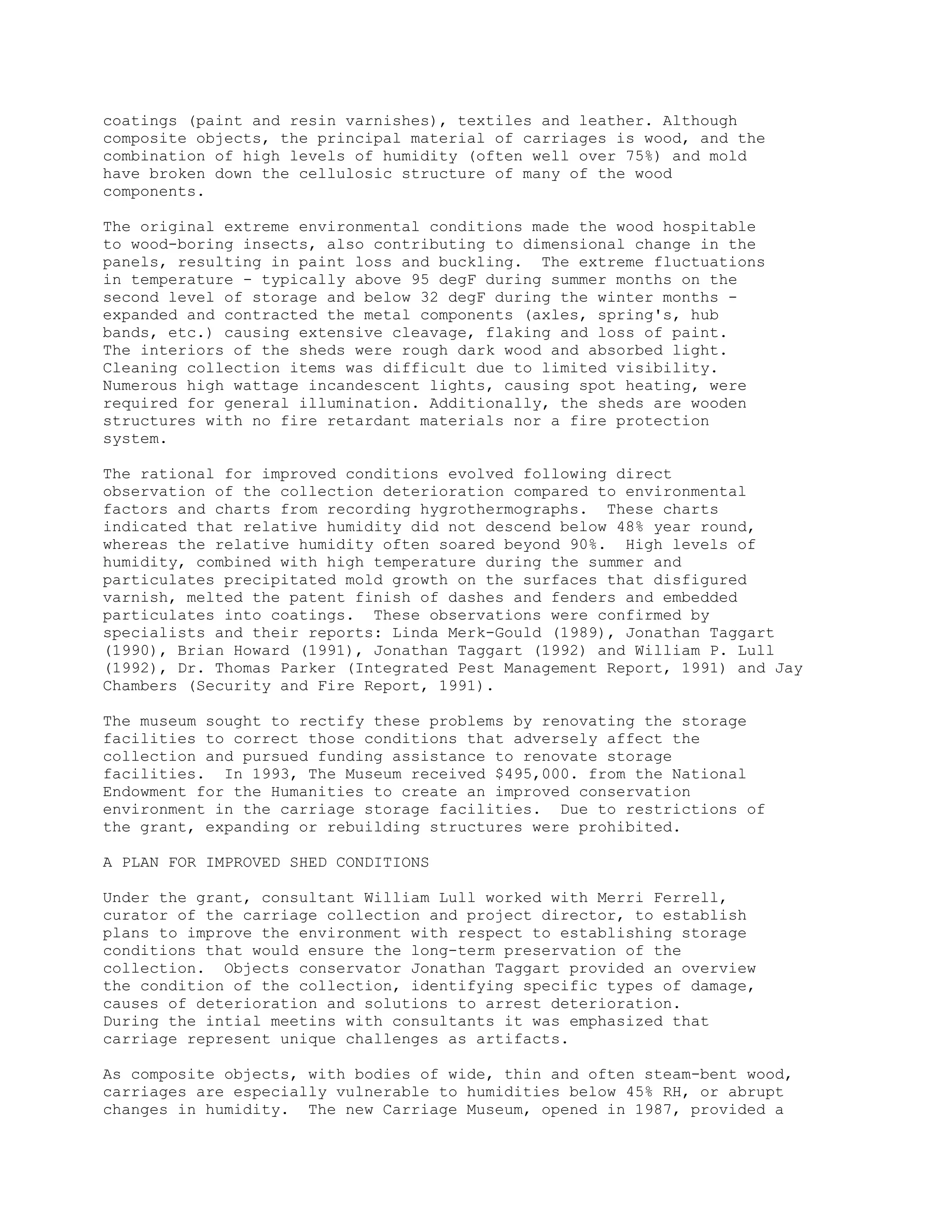 coatings (paint and resin varnishes), textiles and leather. Although
composite objects, the principal material of carriages is wood, and the
combination of high levels of humidity (often well over 75%) and mold
have broken down the cellulosic structure of many of the wood
components.
The original extreme environmental conditions made the wood hospitable
to wood-boring insects, also contributing to dimensional change in the
panels, resulting in paint loss and buckling. The extreme fluctuations
in temperature - typically above 95 degF during summer months on the
second level of storage and below 32 degF during the winter months -
expanded and contracted the metal components (axles, spring's, hub
bands, etc.) causing extensive cleavage, flaking and loss of paint.
The interiors of the sheds were rough dark wood and absorbed light.
Cleaning collection items was difficult due to limited visibility.
Numerous high wattage incandescent lights, causing spot heating, were
required for general illumination. Additionally, the sheds are wooden
structures with no fire retardant materials nor a fire protection
system.
The rational for improved conditions evolved following direct
observation of the collection deterioration compared to environmental
factors and charts from recording hygrothermographs. These charts
indicated that relative humidity did not descend below 48% year round,
whereas the relative humidity often soared beyond 90%. High levels of
humidity, combined with high temperature during the summer and
particulates precipitated mold growth on the surfaces that disfigured
varnish, melted the patent finish of dashes and fenders and embedded
particulates into coatings. These observations were confirmed by
specialists and their reports: Linda Merk-Gould (1989), Jonathan Taggart
(1990), Brian Howard (1991), Jonathan Taggart (1992) and William P. Lull
(1992), Dr. Thomas Parker (Integrated Pest Management Report, 1991) and Jay
Chambers (Security and Fire Report, 1991).
The museum sought to rectify these problems by renovating the storage
facilities to correct those conditions that adversely affect the
collection and pursued funding assistance to renovate storage
facilities. In 1993, The Museum received $495,000. from the National
Endowment for the Humanities to create an improved conservation
environment in the carriage storage facilities. Due to restrictions of
the grant, expanding or rebuilding structures were prohibited.
A PLAN FOR IMPROVED SHED CONDITIONS
Under the grant, consultant William Lull worked with Merri Ferrell,
curator of the carriage collection and project director, to establish
plans to improve the environment with respect to establishing storage
conditions that would ensure the long-term preservation of the
collection. Objects conservator Jonathan Taggart provided an overview
the condition of the collection, identifying specific types of damage,
causes of deterioration and solutions to arrest deterioration.
During the intial meetins with consultants it was emphasized that
carriage represent unique challenges as artifacts.
As composite objects, with bodies of wide, thin and often steam-bent wood,
carriages are especially vulnerable to humidities below 45% RH, or abrupt
changes in humidity. The new Carriage Museum, opened in 1987, provided a
 