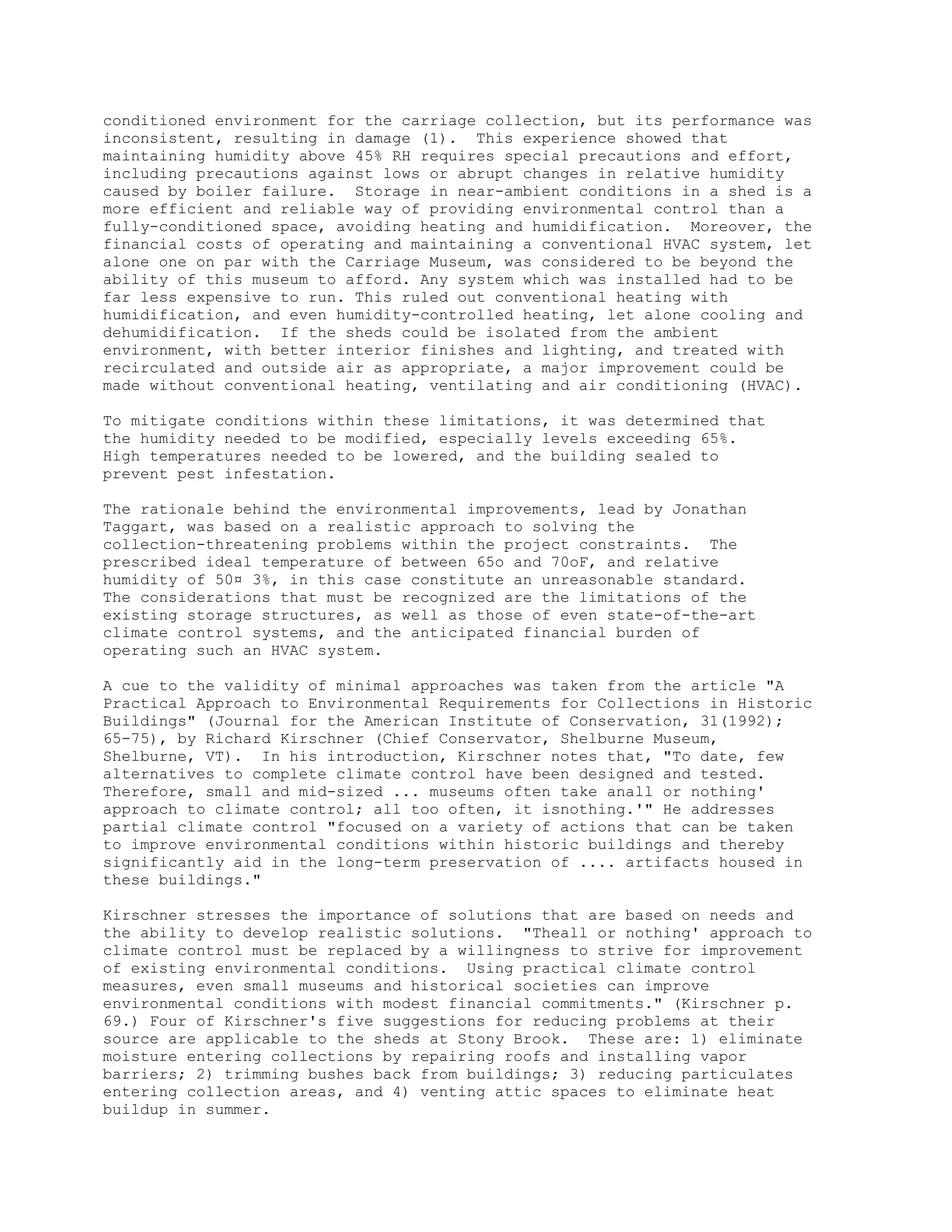 conditioned environment for the carriage collection, but its performance was
inconsistent, resulting in damage (1). This experience showed that
maintaining humidity above 45% RH requires special precautions and effort,
including precautions against lows or abrupt changes in relative humidity
caused by boiler failure. Storage in near-ambient conditions in a shed is a
more efficient and reliable way of providing environmental control than a
fully-conditioned space, avoiding heating and humidification. Moreover, the
financial costs of operating and maintaining a conventional HVAC system, let
alone one on par with the Carriage Museum, was considered to be beyond the
ability of this museum to afford. Any system which was installed had to be
far less expensive to run. This ruled out conventional heating with
humidification, and even humidity-controlled heating, let alone cooling and
dehumidification. If the sheds could be isolated from the ambient
environment, with better interior finishes and lighting, and treated with
recirculated and outside air as appropriate, a major improvement could be
made without conventional heating, ventilating and air conditioning (HVAC).
To mitigate conditions within these limitations, it was determined that
the humidity needed to be modified, especially levels exceeding 65%.
High temperatures needed to be lowered, and the building sealed to
prevent pest infestation.
The rationale behind the environmental improvements, lead by Jonathan
Taggart, was based on a realistic approach to solving the
collection-threatening problems within the project constraints. The
prescribed ideal temperature of between 65o and 70oF, and relative
humidity of 50¤ 3%, in this case constitute an unreasonable standard.
The considerations that must be recognized are the limitations of the
existing storage structures, as well as those of even state-of-the-art
climate control systems, and the anticipated financial burden of
operating such an HVAC system.
A cue to the validity of minimal approaches was taken from the article "A
Practical Approach to Environmental Requirements for Collections in Historic
Buildings" (Journal for the American Institute of Conservation, 31(1992);
65-75), by Richard Kirschner (Chief Conservator, Shelburne Museum,
Shelburne, VT). In his introduction, Kirschner notes that, "To date, few
alternatives to complete climate control have been designed and tested.
Therefore, small and mid-sized ... museums often take anall or nothing'
approach to climate control; all too often, it isnothing.'" He addresses
partial climate control "focused on a variety of actions that can be taken
to improve environmental conditions within historic buildings and thereby
significantly aid in the long-term preservation of .... artifacts housed in
these buildings."
Kirschner stresses the importance of solutions that are based on needs and
the ability to develop realistic solutions. "Theall or nothing' approach to
climate control must be replaced by a willingness to strive for improvement
of existing environmental conditions. Using practical climate control
measures, even small museums and historical societies can improve
environmental conditions with modest financial commitments." (Kirschner p.
69.) Four of Kirschner's five suggestions for reducing problems at their
source are applicable to the sheds at Stony Brook. These are: 1) eliminate
moisture entering collections by repairing roofs and installing vapor
barriers; 2) trimming bushes back from buildings; 3) reducing particulates
entering collection areas, and 4) venting attic spaces to eliminate heat
buildup in summer.
 