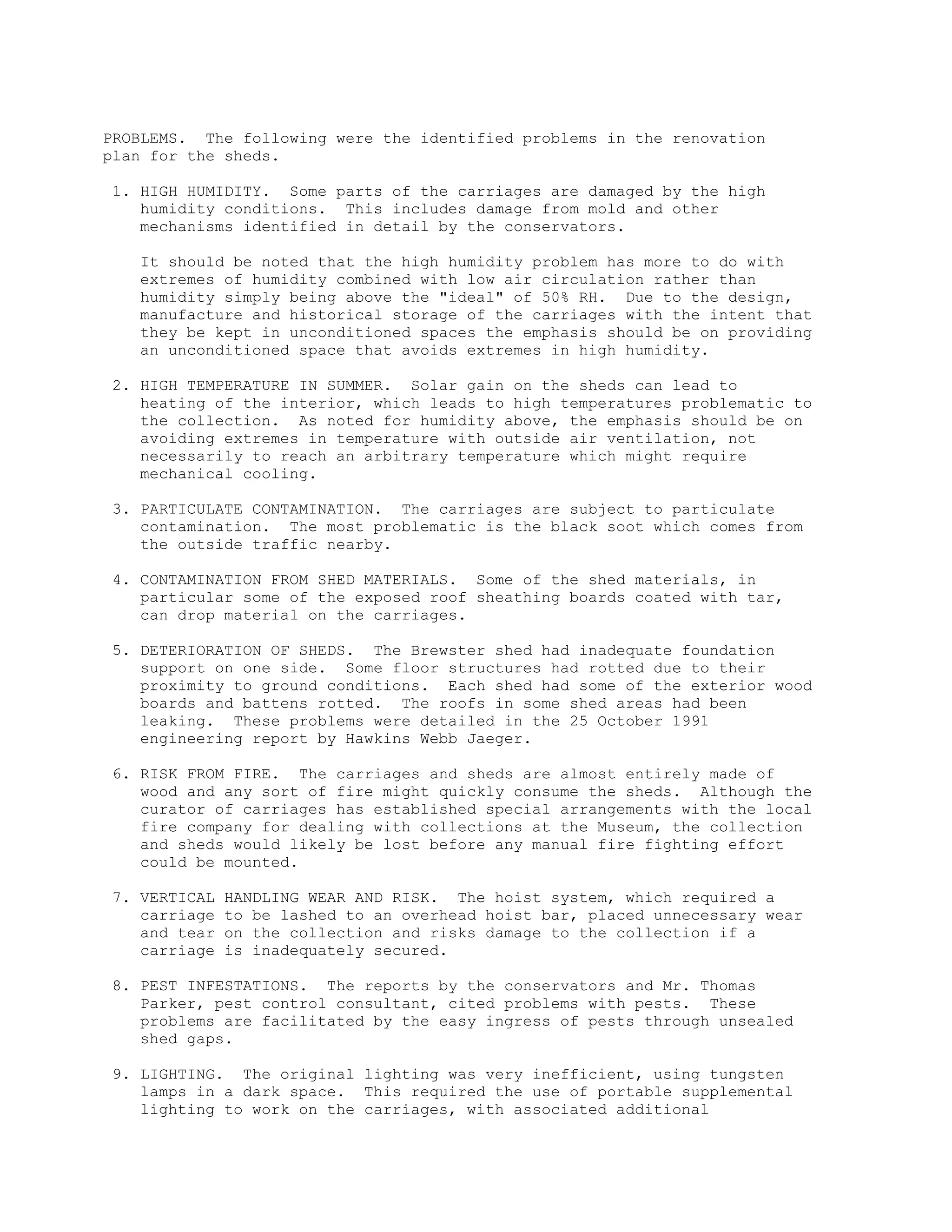 PROBLEMS. The following were the identified problems in the renovation
plan for the sheds.
1. HIGH HUMIDITY. Some parts of the carriages are damaged by the high
humidity conditions. This includes damage from mold and other
mechanisms identified in detail by the conservators.
It should be noted that the high humidity problem has more to do with
extremes of humidity combined with low air circulation rather than
humidity simply being above the "ideal" of 50% RH. Due to the design,
manufacture and historical storage of the carriages with the intent that
they be kept in unconditioned spaces the emphasis should be on providing
an unconditioned space that avoids extremes in high humidity.
2. HIGH TEMPERATURE IN SUMMER. Solar gain on the sheds can lead to
heating of the interior, which leads to high temperatures problematic to
the collection. As noted for humidity above, the emphasis should be on
avoiding extremes in temperature with outside air ventilation, not
necessarily to reach an arbitrary temperature which might require
mechanical cooling.
3. PARTICULATE CONTAMINATION. The carriages are subject to particulate
contamination. The most problematic is the black soot which comes from
the outside traffic nearby.
4. CONTAMINATION FROM SHED MATERIALS. Some of the shed materials, in
particular some of the exposed roof sheathing boards coated with tar,
can drop material on the carriages.
5. DETERIORATION OF SHEDS. The Brewster shed had inadequate foundation
support on one side. Some floor structures had rotted due to their
proximity to ground conditions. Each shed had some of the exterior wood
boards and battens rotted. The roofs in some shed areas had been
leaking. These problems were detailed in the 25 October 1991
engineering report by Hawkins Webb Jaeger.
6. RISK FROM FIRE. The carriages and sheds are almost entirely made of
wood and any sort of fire might quickly consume the sheds. Although the
curator of carriages has established special arrangements with the local
fire company for dealing with collections at the Museum, the collection
and sheds would likely be lost before any manual fire fighting effort
could be mounted.
7. VERTICAL HANDLING WEAR AND RISK. The hoist system, which required a
carriage to be lashed to an overhead hoist bar, placed unnecessary wear
and tear on the collection and risks damage to the collection if a
carriage is inadequately secured.
8. PEST INFESTATIONS. The reports by the conservators and Mr. Thomas
Parker, pest control consultant, cited problems with pests. These
problems are facilitated by the easy ingress of pests through unsealed
shed gaps.
9. LIGHTING. The original lighting was very inefficient, using tungsten
lamps in a dark space. This required the use of portable supplemental
lighting to work on the carriages, with associated additional
 