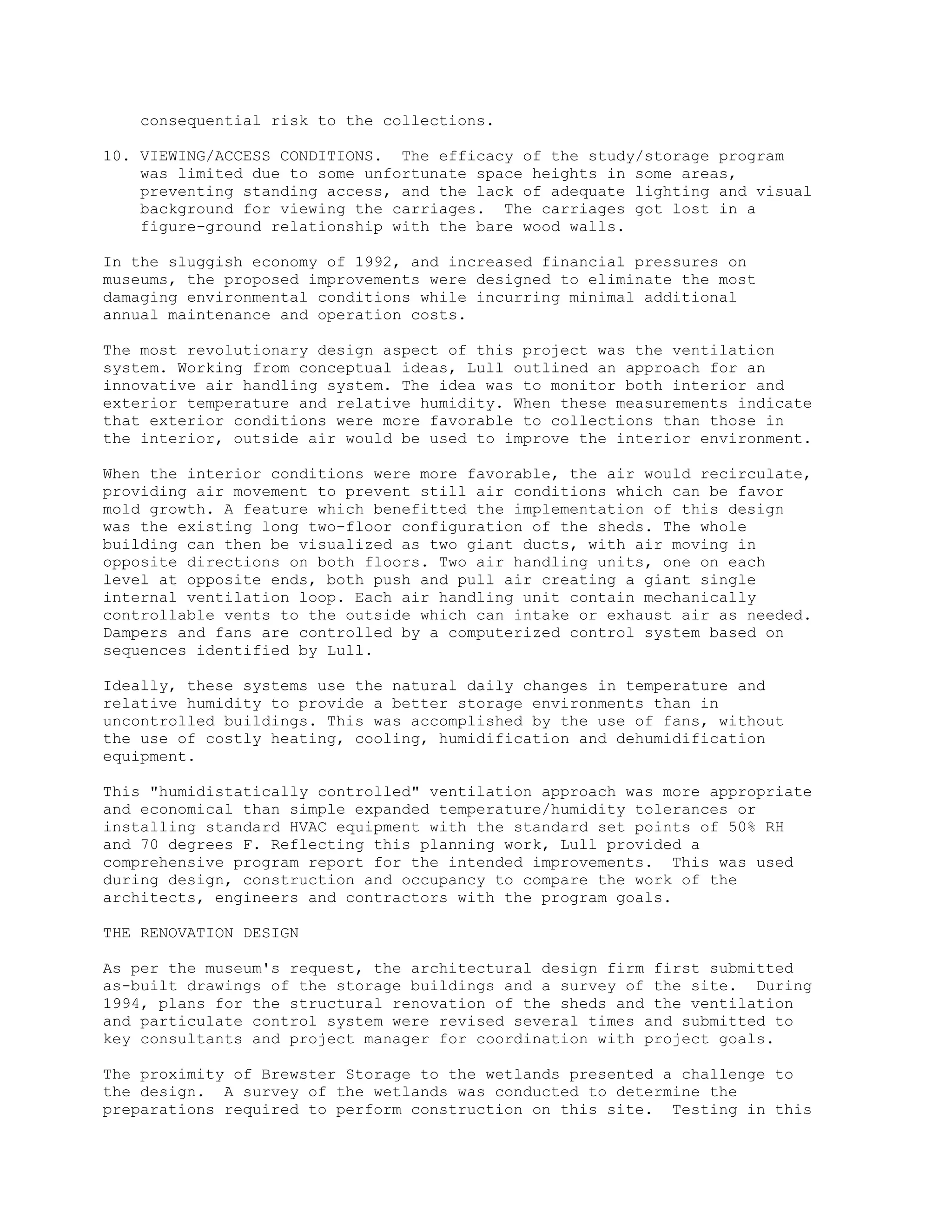 consequential risk to the collections.
10. VIEWING/ACCESS CONDITIONS. The efficacy of the study/storage program
was limited due to some unfortunate space heights in some areas,
preventing standing access, and the lack of adequate lighting and visual
background for viewing the carriages. The carriages got lost in a
figure-ground relationship with the bare wood walls.
In the sluggish economy of 1992, and increased financial pressures on
museums, the proposed improvements were designed to eliminate the most
damaging environmental conditions while incurring minimal additional
annual maintenance and operation costs.
The most revolutionary design aspect of this project was the ventilation
system. Working from conceptual ideas, Lull outlined an approach for an
innovative air handling system. The idea was to monitor both interior and
exterior temperature and relative humidity. When these measurements indicate
that exterior conditions were more favorable to collections than those in
the interior, outside air would be used to improve the interior environment.
When the interior conditions were more favorable, the air would recirculate,
providing air movement to prevent still air conditions which can be favor
mold growth. A feature which benefitted the implementation of this design
was the existing long two-floor configuration of the sheds. The whole
building can then be visualized as two giant ducts, with air moving in
opposite directions on both floors. Two air handling units, one on each
level at opposite ends, both push and pull air creating a giant single
internal ventilation loop. Each air handling unit contain mechanically
controllable vents to the outside which can intake or exhaust air as needed.
Dampers and fans are controlled by a computerized control system based on
sequences identified by Lull.
Ideally, these systems use the natural daily changes in temperature and
relative humidity to provide a better storage environments than in
uncontrolled buildings. This was accomplished by the use of fans, without
the use of costly heating, cooling, humidification and dehumidification
equipment.
This "humidistatically controlled" ventilation approach was more appropriate
and economical than simple expanded temperature/humidity tolerances or
installing standard HVAC equipment with the standard set points of 50% RH
and 70 degrees F. Reflecting this planning work, Lull provided a
comprehensive program report for the intended improvements. This was used
during design, construction and occupancy to compare the work of the
architects, engineers and contractors with the program goals.
THE RENOVATION DESIGN
As per the museum's request, the architectural design firm first submitted
as-built drawings of the storage buildings and a survey of the site. During
1994, plans for the structural renovation of the sheds and the ventilation
and particulate control system were revised several times and submitted to
key consultants and project manager for coordination with project goals.
The proximity of Brewster Storage to the wetlands presented a challenge to
the design. A survey of the wetlands was conducted to determine the
preparations required to perform construction on this site. Testing in this
 