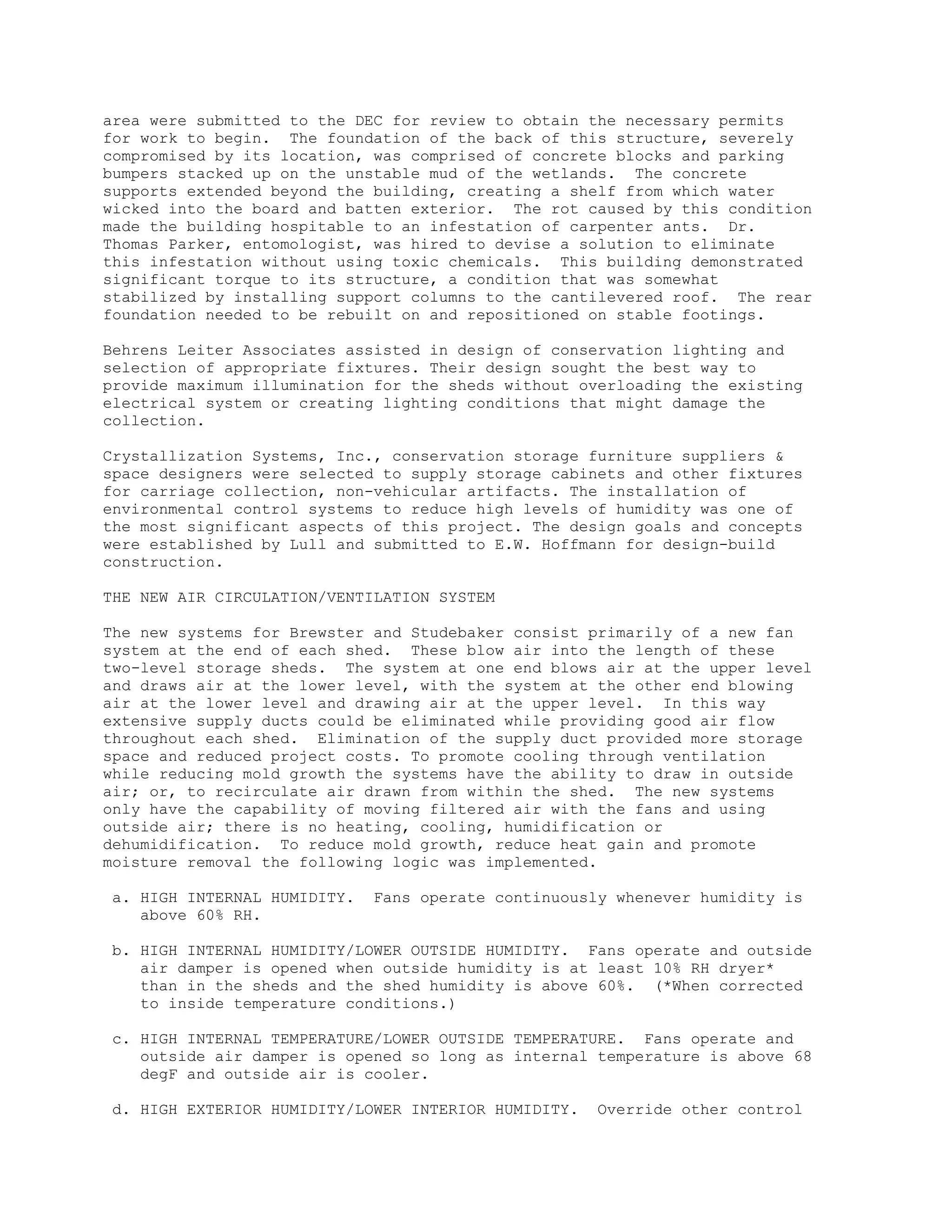 area were submitted to the DEC for review to obtain the necessary permits
for work to begin. The foundation of the back of this structure, severely
compromised by its location, was comprised of concrete blocks and parking
bumpers stacked up on the unstable mud of the wetlands. The concrete
supports extended beyond the building, creating a shelf from which water
wicked into the board and batten exterior. The rot caused by this condition
made the building hospitable to an infestation of carpenter ants. Dr.
Thomas Parker, entomologist, was hired to devise a solution to eliminate
this infestation without using toxic chemicals. This building demonstrated
significant torque to its structure, a condition that was somewhat
stabilized by installing support columns to the cantilevered roof. The rear
foundation needed to be rebuilt on and repositioned on stable footings.
Behrens Leiter Associates assisted in design of conservation lighting and
selection of appropriate fixtures. Their design sought the best way to
provide maximum illumination for the sheds without overloading the existing
electrical system or creating lighting conditions that might damage the
collection.
Crystallization Systems, Inc., conservation storage furniture suppliers &
space designers were selected to supply storage cabinets and other fixtures
for carriage collection, non-vehicular artifacts. The installation of
environmental control systems to reduce high levels of humidity was one of
the most significant aspects of this project. The design goals and concepts
were established by Lull and submitted to E.W. Hoffmann for design-build
construction.
THE NEW AIR CIRCULATION/VENTILATION SYSTEM
The new systems for Brewster and Studebaker consist primarily of a new fan
system at the end of each shed. These blow air into the length of these
two-level storage sheds. The system at one end blows air at the upper level
and draws air at the lower level, with the system at the other end blowing
air at the lower level and drawing air at the upper level. In this way
extensive supply ducts could be eliminated while providing good air flow
throughout each shed. Elimination of the supply duct provided more storage
space and reduced project costs. To promote cooling through ventilation
while reducing mold growth the systems have the ability to draw in outside
air; or, to recirculate air drawn from within the shed. The new systems
only have the capability of moving filtered air with the fans and using
outside air; there is no heating, cooling, humidification or
dehumidification. To reduce mold growth, reduce heat gain and promote
moisture removal the following logic was implemented.
a. HIGH INTERNAL HUMIDITY. Fans operate continuously whenever humidity is
above 60% RH.
b. HIGH INTERNAL HUMIDITY/LOWER OUTSIDE HUMIDITY. Fans operate and outside
air damper is opened when outside humidity is at least 10% RH dryer*
than in the sheds and the shed humidity is above 60%. (*When corrected
to inside temperature conditions.)
c. HIGH INTERNAL TEMPERATURE/LOWER OUTSIDE TEMPERATURE. Fans operate and
outside air damper is opened so long as internal temperature is above 68
degF and outside air is cooler.
d. HIGH EXTERIOR HUMIDITY/LOWER INTERIOR HUMIDITY. Override other control
 