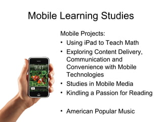 Mobile Learning Studies
Mobile Projects:
• Using iPad to Teach Math
• Exploring Content Delivery,
Communication and
Convenience with Mobile
Technologies
• Studies in Mobile Media
• Kindling a Passion for Reading
• American Popular Music
 