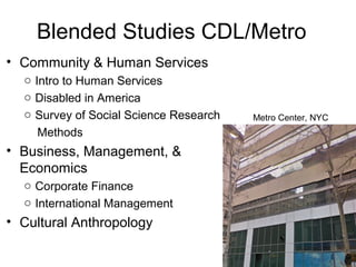 Blended Studies CDL/Metro
• Community & Human Services
o Intro to Human Services
o Disabled in America
o Survey of Social Science Research
Methods
• Business, Management, &
Economics
o Corporate Finance
o International Management
• Cultural Anthropology
Metro Center, NYC
 