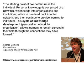 “The starting point of connectivism is the
individual. Personal knowledge is comprised of a
network, which feeds into organizations and
institutions, which in turn feed back into the
network, and then continue to provide learning to
individual. This cycle of knowledge
development (personal to network to
organization) allows learners to remain current in
their field through the connections they have
formed.”
George Siemens
Connectivism:
A Learning Theory for the Digital Age
http://www.elearnspace.org/Articles/connectivism.htm
 