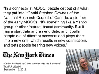 “In a connectivist MOOC, people get out of it what
they put into it,” said Stephen Downes of the
National Research Council of Canada, a pioneer
of the early MOOCs. “It’s something like a Yahoo
group or other interest-based community. But it
has a start date and an end date, and it pulls
people out of different networks and plops them
into a new one, which results in new connections
and gets people hearing new voices.”
"Online Mentors to Guide Women Into the Sciences”
TAMAR LEWIN
September 16, 2012
 