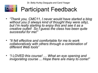 Participant Feedback
• “Thank you, CMC11, I never would have started a blog
without you (I always kind of thought they were silly),
but I’m really starting to enjoy this and see it as a
creative outlet! So I guess the class has been quite
successful for me!”
• “It felt effective and comfortable for me to work
collaboratively with others through a combination of
different Web tools”
• “I LOVED this course! … What an eye opening and
invigorating course ... Hope there are many to come!”
Dr. Betty Hurley Dasgupta and Carol Yeager
 