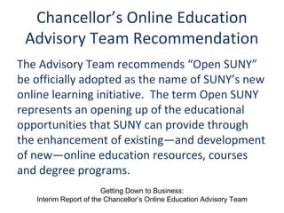 Chancellor’s Online Education
Advisory Team Recommendation
The Advisory Team recommends “Open SUNY”
be officially adopted as the name of SUNY’s new
online learning initiative. The term Open SUNY
represents an opening up of the educational
opportunities that SUNY can provide through
the enhancement of existing—and development
of new—online education resources, courses
and degree programs.
Getting Down to Business:
Interim Report of the Chancellor’s Online Education Advisory Team
 