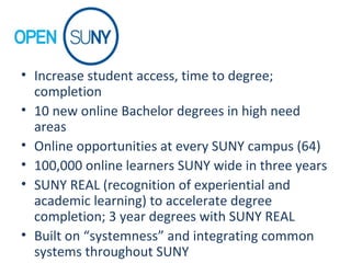 • Increase student access, time to degree;
completion
• 10 new online Bachelor degrees in high need
areas
• Online opportunities at every SUNY campus (64)
• 100,000 online learners SUNY wide in three years
• SUNY REAL (recognition of experiential and
academic learning) to accelerate degree
completion; 3 year degrees with SUNY REAL
• Built on “systemness” and integrating common
systems throughout SUNY
 