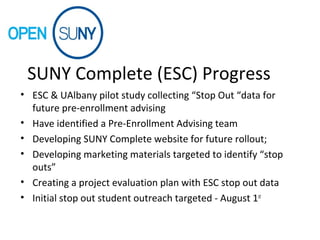 SUNY Complete (ESC) Progress
• ESC & UAlbany pilot study collecting “Stop Out “data for
future pre-enrollment advising
• Have identified a Pre-Enrollment Advising team
• Developing SUNY Complete website for future rollout;
• Developing marketing materials targeted to identify “stop
outs”
• Creating a project evaluation plan with ESC stop out data
• Initial stop out student outreach targeted - August 1st
 