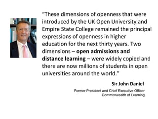 Former President and Chief Executive Officer
Commonwealth of Learning
Sir John Daniel
“These dimensions of openness that were
introduced by the UK Open University and
Empire State College remained the principal
expressions of openness in higher
education for the next thirty years. Two
dimensions – open admissions and
distance learning – were widely copied and
there are now millions of students in open
universities around the world.”
 