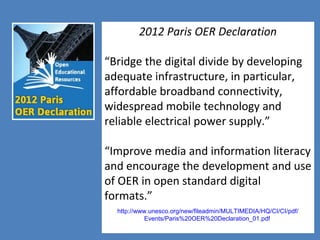 7
2012 Paris OER Declaration
“Bridge the digital divide by developing
adequate infrastructure, in particular,
affordable broadband connectivity,
widespread mobile technology and
reliable electrical power supply.”
“Improve media and information literacy
and encourage the development and use
of OER in open standard digital
formats.”
http://www.unesco.org/new/fileadmin/MULTIMEDIA/HQ/CI/CI/pdf/
Events/Paris%20OER%20Declaration_01.pdf
 