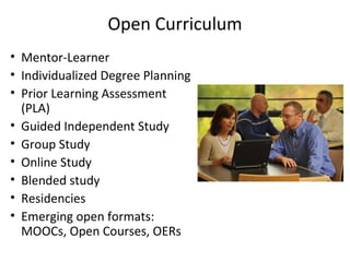 Open Curriculum
• Mentor-Learner
• Individualized Degree Planning
• Prior Learning Assessment
(PLA)
• Guided Independent Study
• Group Study
• Online Study
• Blended study
• Residencies
• Emerging open formats:
MOOCs, Open Courses, OERs
 