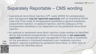 Separately Reportable – CMS wording
+ A peripheral nerve block injection (CPT codes 64XXX) for postoperative
pain management may be reported separately with an anesthesia 0XXXX
code only if the mode of intraoperative anesthesia is general anesthesia,
subarachnoid injection, or epidural injection, and the adequacy of the
intraoperative anesthesia is not dependent on the peripheral nerve block
injection.
+ An epidural or peripheral nerve block injection (code numbers as identified
above) administered preoperatively or intraoperatively is not separately
reportable for postoperative pain management if the mode of anesthesia
for the procedure is monitored anesthesia care, moderate conscious
sedation, regional anesthesia by peripheral nerve block, or other type of
anesthesia not identified above.
CMS
Rules
 