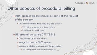 Other aspects of procedural billing
+Post-op pain blocks should be done at the request
of the surgeon
+ The more formal this request, the better
+ 1st choice: In surgeon note or orders
+ 2nd choice: In block note
+Ultrasound guidance CPT 76942
+ Document US use in chart
+ Image in chart or PACS system
+ Include a statement about interpretation
+ “US interpreted and normal except for ___”
 