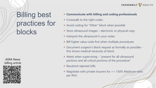 Billing best
practices for
blocks
+ Communicate with billing and coding professionals
+ Crosswalk to the right codes
+ Avoid coding for “Other” block when possible
+ Store ultrasound images – electronic or physical copy
+ Interpret the ultrasound in your notes
+ Bill higher value code first when multiple procedures
+ Document surgeon’s block request as formally as possible -
this shows medical necessity of block
+ Attest when supervising – “present for all ultrasound
portions and all critical portions of the procedure”
+ Resubmit rejected bills
+ Negotiate with private insurers for >= 150% Medicare rates
per RVU
ASRA News
billing article
 