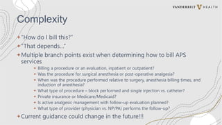 Complexity
+“How do I bill this?”
+“That depends…”
+Multiple branch points exist when determining how to bill APS
services
+ Billing a procedure or an evaluation, inpatient or outpatient?
+ Was the procedure for surgical anesthesia or post-operative analgesia?
+ When was the procedure performed relative to surgery, anesthesia billing times, and
induction of anesthesia?
+ What type of procedure – block performed and single injection vs. catheter?
+ Private insurance or Medicare/Medicaid?
+ Is active analgesic management with follow-up evaluation planned?
+ What type of provider (physician vs. NP/PA) performs the follow-up?
+Current guidance could change in the future!!!
 