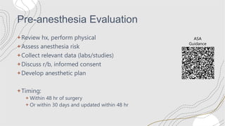 Pre-anesthesia Evaluation
+Review hx, perform physical
+Assess anesthesia risk
+Collect relevant data (labs/studies)
+Discuss r/b, informed consent
+Develop anesthetic plan
+Timing:
+ Within 48 hr of surgery
+ Or within 30 days and updated within 48 hr
ASA
Guidance
 