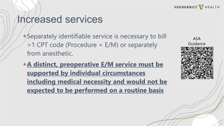 Increased services
+Separately identifiable service is necessary to bill
>1 CPT code (Procedure + E/M) or separately
from anesthetic.
+A distinct, preoperative E/M service must be
supported by individual circumstances
including medical necessity and would not be
expected to be performed on a routine basis
ASA
Guidance
 