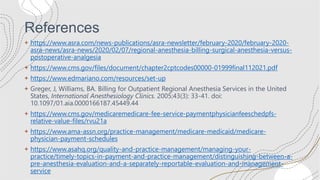 References
+ https://www.asra.com/news-publications/asra-newsletter/february-2020/february-2020-
asra-news/asra-news/2020/02/07/regional-anesthesia-billing-surgical-anesthesia-versus-
postoperative-analgesia
+ https://www.cms.gov/files/document/chapter2cptcodes00000-01999final112021.pdf
+ https://www.edmariano.com/resources/set-up
+ Greger, J, Williams, BA. Billing for Outpatient Regional Anesthesia Services in the United
States, International Anesthesiology Clinics. 2005;43(3): 33-41. doi:
10.1097/01.aia.0000166187.45449.44
+ https://www.cms.gov/medicaremedicare-fee-service-paymentphysicianfeeschedpfs-
relative-value-files/rvu21a
+ https://www.ama-assn.org/practice-management/medicare-medicaid/medicare-
physician-payment-schedules
+ https://www.asahq.org/quality-and-practice-management/managing-your-
practice/timely-topics-in-payment-and-practice-management/distinguishing-between-a-
pre-anesthesia-evaluation-and-a-separately-reportable-evaluation-and-management-
service
 