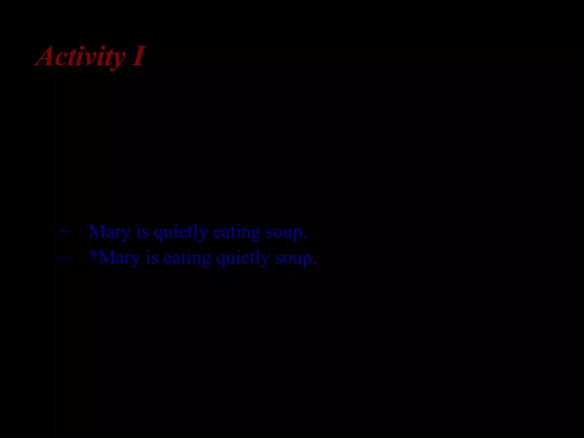 Activity I
Adverb-verb order
In English, an adverb cannot intervene
between a verb and its object:
– Mary is quietly eating soup.
– *Mary is eating quietly soup.
In some languages (e.g.,. French), the reverse order is
correct. How would you determine whether L2-
English learners are aware of adverb-verb order in
English?
 