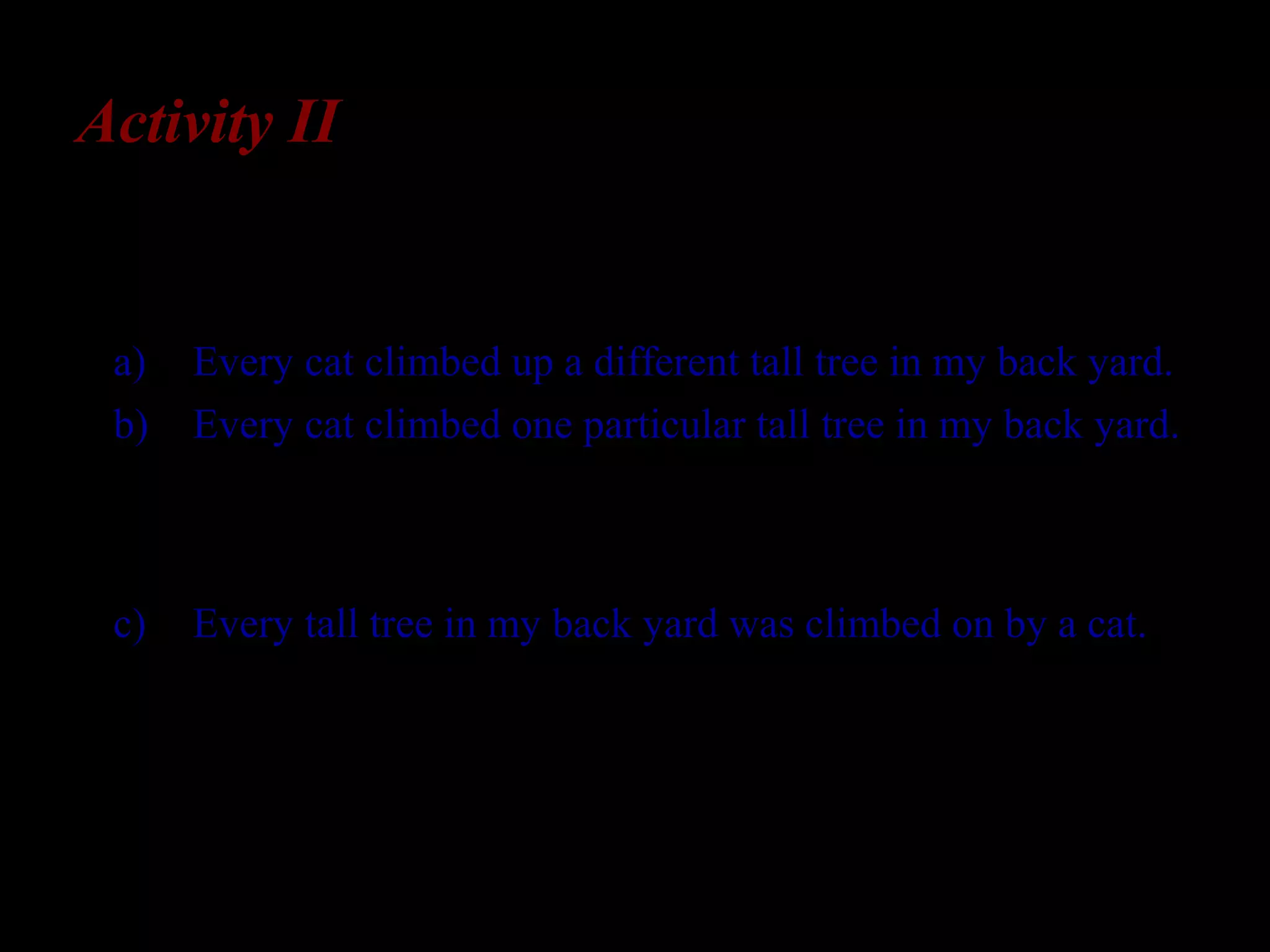Activity II
The sentence Every cat climbed up a tall tree in my back
yard has two potential interpretations:
a) Every cat climbed up a different tall tree in my back yard.
b) Every cat climbed one particular tall tree in my back yard.
However, this sentence does not have the reading, in
which every modifies tall tree rather than cat:
c) Every tall tree in my back yard was climbed on by a cat.
How might you determine that L2-English learners allow
interpretations (a) and (b) for this sentence, and
disallow interpretation (c)?
 