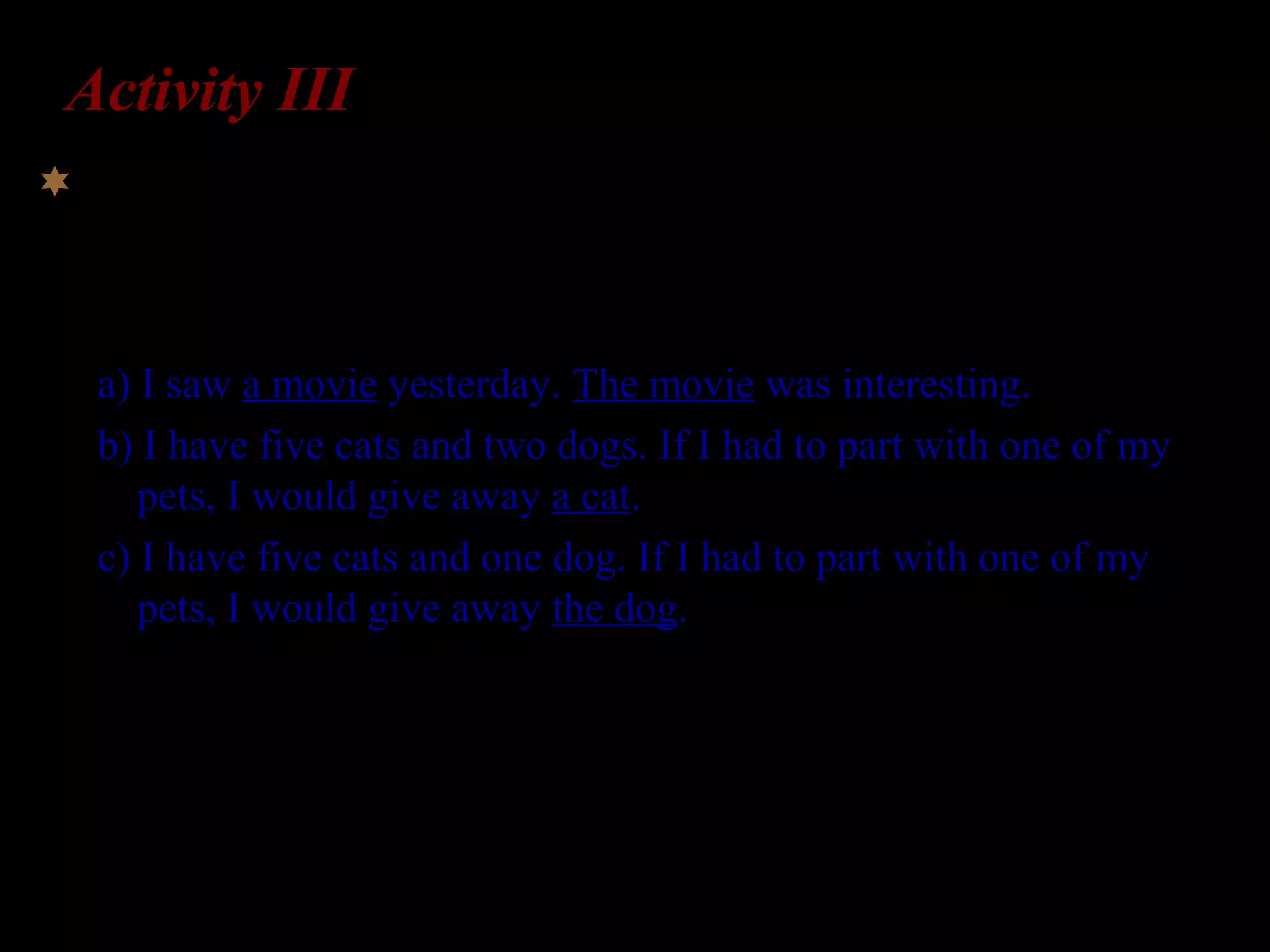 Activity III
The articles the and a have quite distinct meanings, as
illustrated below:
a) I saw a movie yesterday. The movie was interesting.
b) I have five cats and two dogs. If I had to part with one of my
pets, I would give away a cat.
c) I have five cats and one dog. If I had to part with one of my
pets, I would give away the dog.
How might you test L2-English learners’ understanding
of the meaning of the vs. a?
 