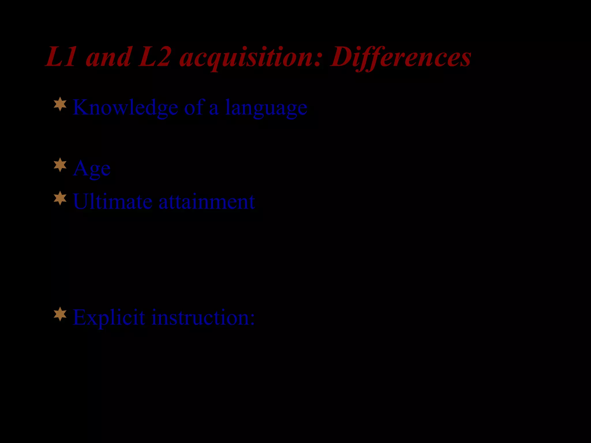 L1 and L2 acquisition: Differences
Knowledge of a language: L2-learners already
have a language in place.
Age: L2-learners are older than L1-learners
Ultimate attainment: In the absence of impairment
or deprivation, all children succeed in acquiring
their L1. But many L2-learners fail to acquire their
L2 fully.
Explicit instruction: Children aren’t taught their
first language. But many L2-learners do receive
explicit instruction in the L2.
 