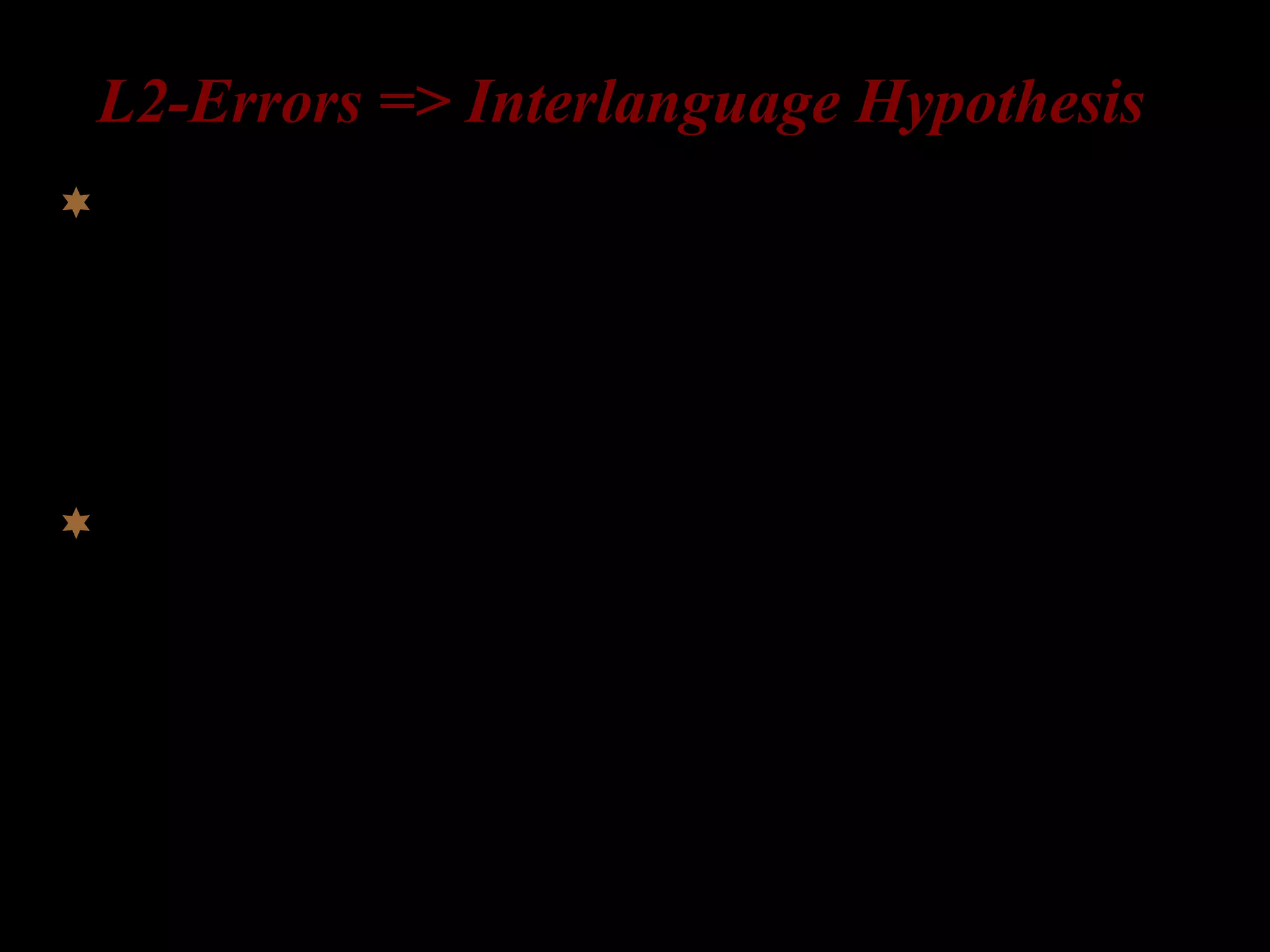 L2-Errors => Interlanguage Hypothesis
Learners have an interlanguage grammar (= a mental
representation of grammatical knowledge) at every stage
of the acquisition process (Corder 1967, 1981; Selinker
1972).
Errors are evidence of hypotheses being tested; they are
a sign of progress in learning;
 