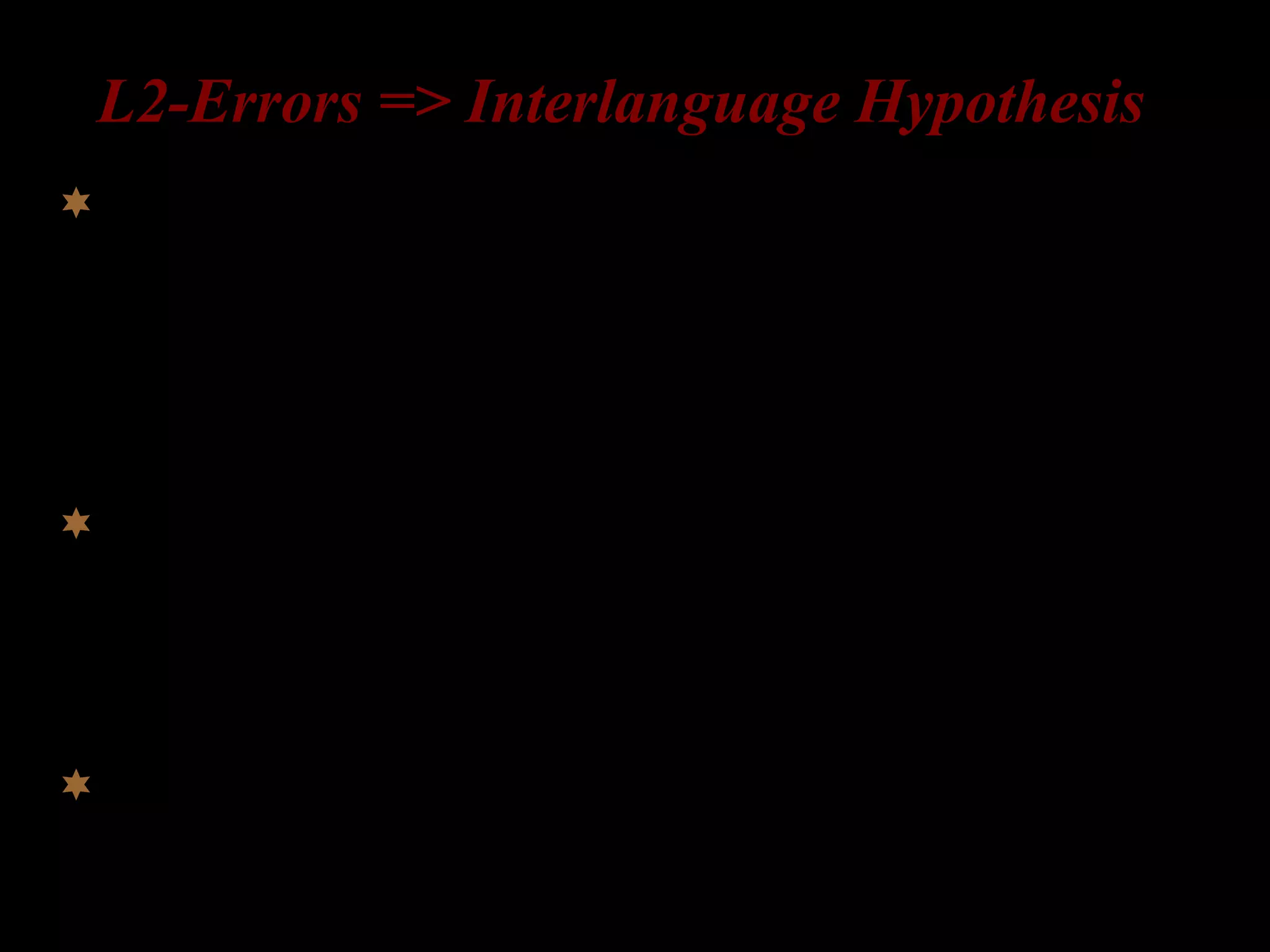 L2-Errors => Interlanguage Hypothesis
Learners have an interlanguage grammar (= a mental
representation of grammatical knowledge) at every stage
of the acquisition process (Corder 1967, 1981; Selinker
1972).
Errors are evidence of hypotheses being tested; they are
a sign of progress in learning; Interlanguage
grammars are systematic and continuously evolving.
Argument: Learners acquire some aspects of the L2
grammar through similar stages, regardless of their L1.
 