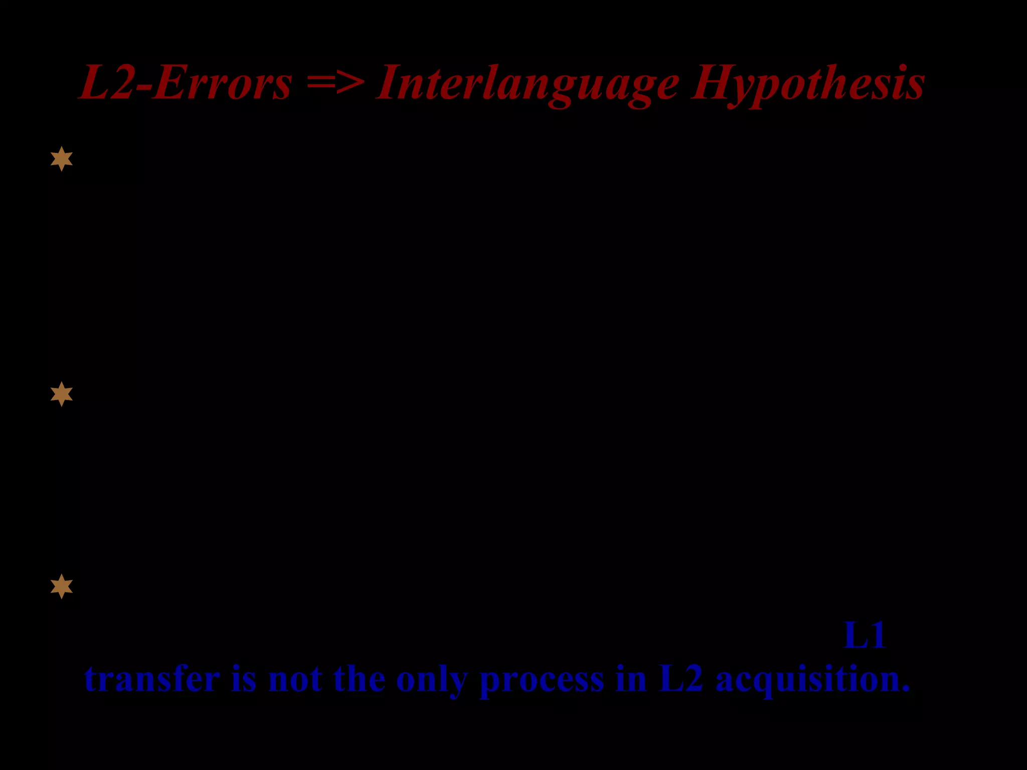 L2-Errors => Interlanguage Hypothesis
Learners have an interlanguage grammar (= a mental
representation of grammatical knowledge) at every stage
of the acquisition process (Corder 1967, 1981; Selinker
1972).
Errors are evidence of hypotheses being tested; they are
a sign of progress in learning; Interlanguage
grammars are systematic and continuously evolving.
Learners acquire some aspects of the L2 grammar
through similar stages, regardless of their L1. L1
transfer is not the only process in L2 acquisition.
 