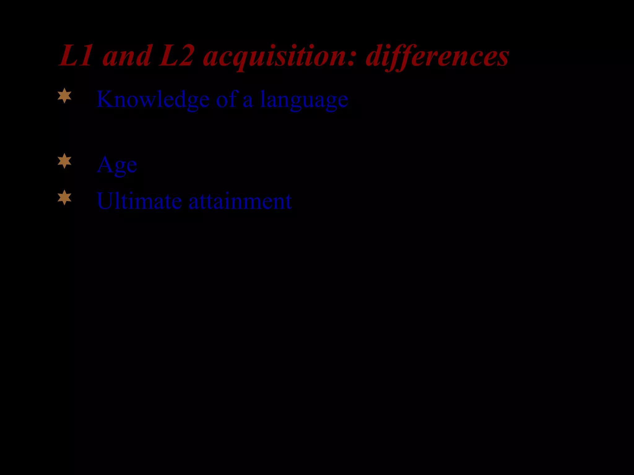 L1 and L2 acquisition: differences
 Knowledge of a language: L2-learners already
have a language in place.
 Age: L2-learners are older than L1-learners
 Ultimate attainment: In the absence of
impairment or deprivation, all children succeed
in acquiring their L1. But many L2-learners fail
to acquire their L2 fully.
 
