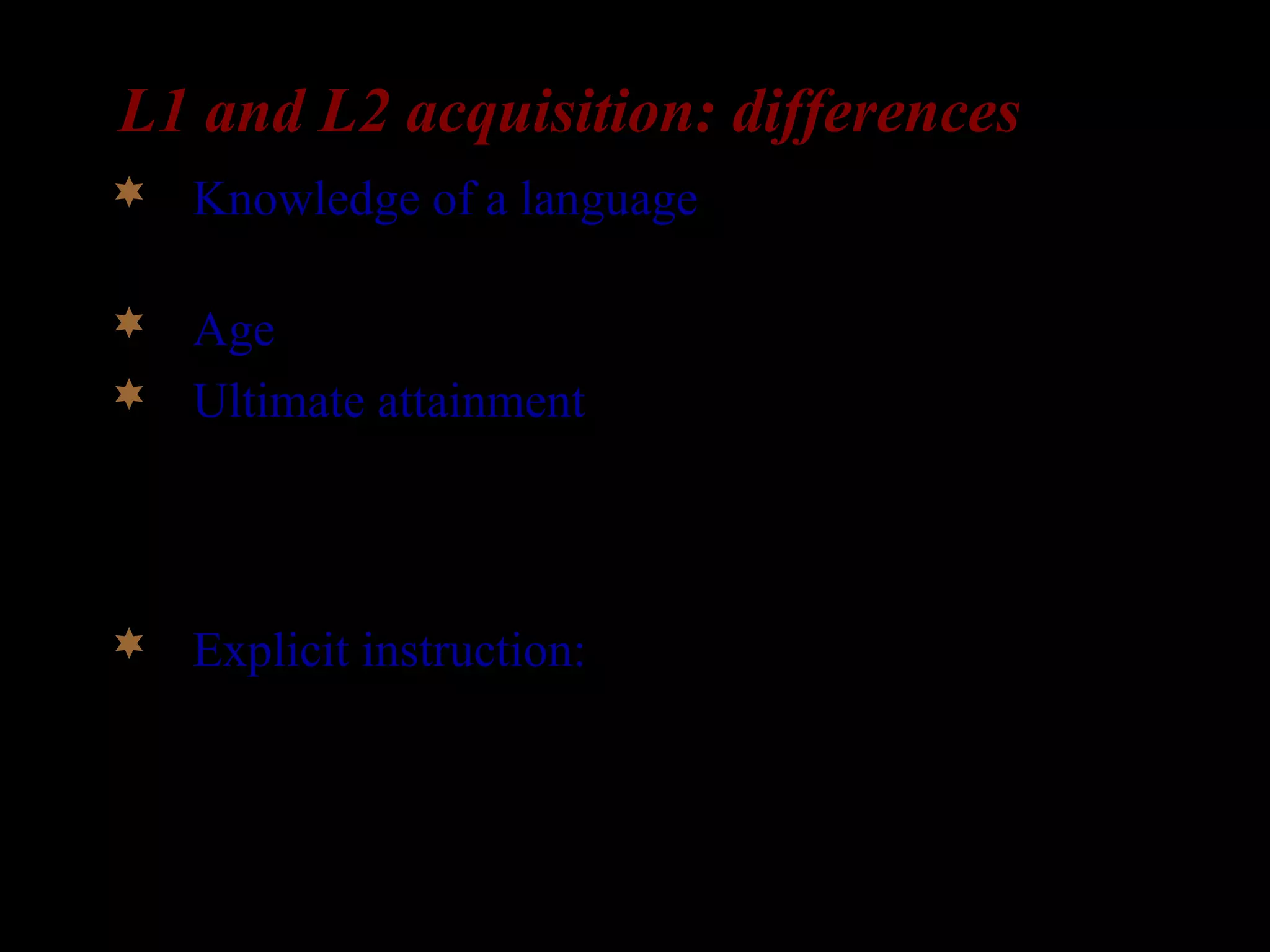 L1 and L2 acquisition: differences
 Knowledge of a language: L2-learners already
have a language in place.
 Age: L2-learners are older than L1-learners
 Ultimate attainment: In the absence of
impairment or deprivation, all children succeed
in acquiring their L1. But many L2-learners fail
to acquire their L2 fully.
 Explicit instruction: Children aren’t taught their
first language. But many L2-learners do receive
explicit instruction about the L2 grammar.
 