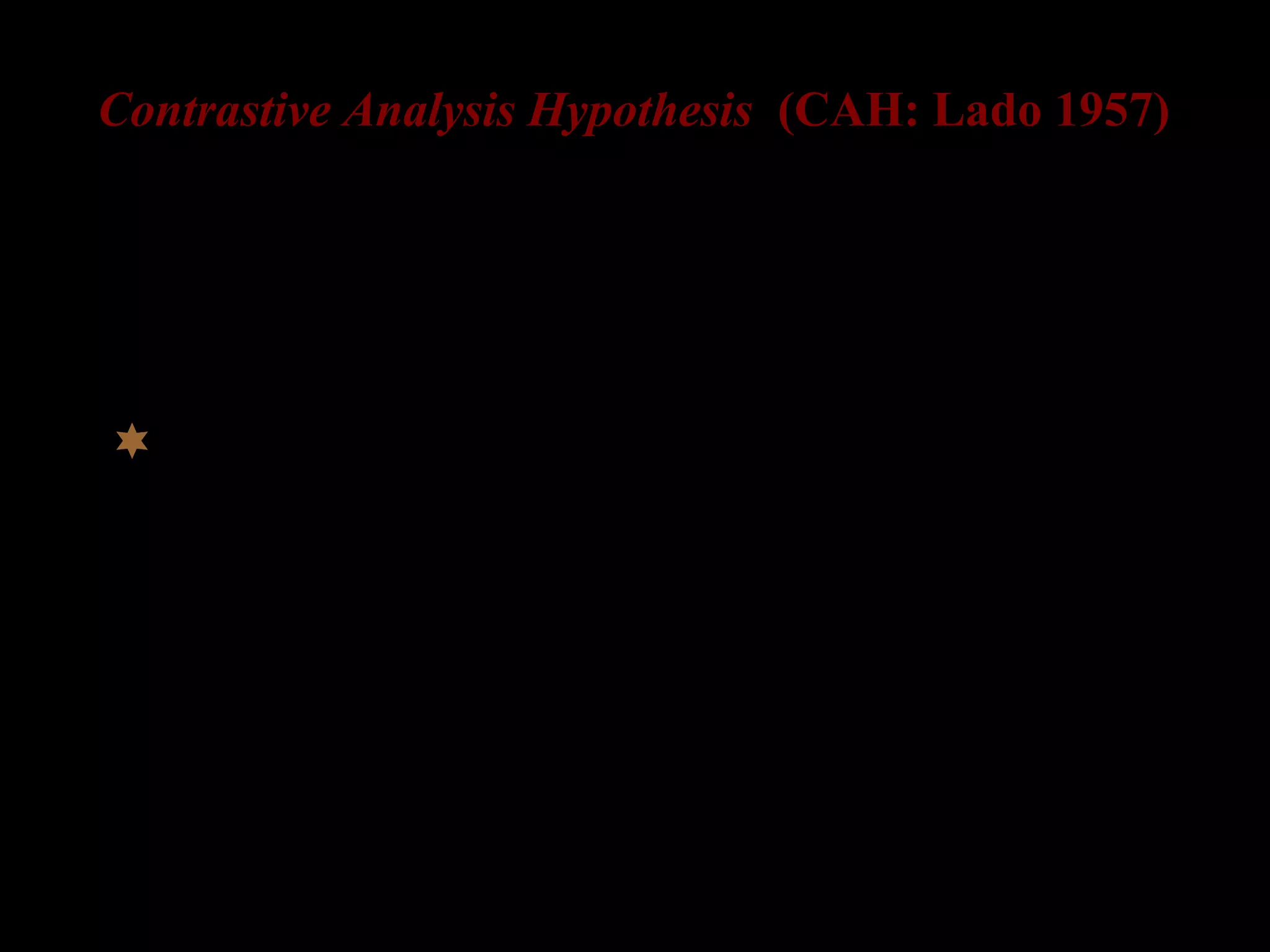 Contrastive Analysis Hypothesis (CAH: Lado 1957)
Language learning = Learning a new habit
major source of errors in L2 is L1
 by comparing the L1 and the L2
when L1 = L2, learning is easy
when L1 ≠ L2, learning is difficult
the greater differences = more errors
 